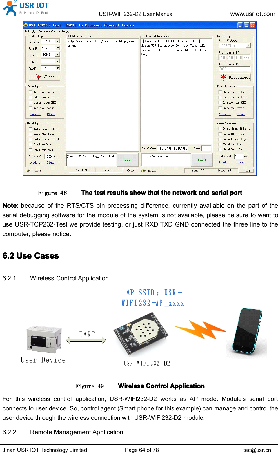 USR-WIFI232- D2 User Manual www.usr iot .comJinan USR IOT Technology Limited Page 64 of 78 tec@usr.cnFigure 48 TheTheTheThe testtesttesttest resultsresultsresultsresults showshowshowshow thatthatthatthat thethethethe networknetworknetworknetwork andandandand serialserialserialserial portportportportNoteNoteNoteNote : because of the RTS/CTS pin processing difference, currently available on the part of theserial debugging software for the module of the system is not available, please be sure to want touse USR-TCP232-Test we provide testing, or just RXD TXD GND connected the three line to thecomputer, please notice .6.26.26.26.2 UseUseUseUse CasesCasesCasesCases6.2.1 Wireless Control ApplicationUSR-WIFI232-D2User DeviceAP SSID：USR-WIFI232-AP_xxxxUARTFigure 49 WirelessWirelessWirelessWireless ControlControlControlControl ApplicationApplicationApplicationApplicationFor this wireless control application, USR-WIFI232-D2 works as AP mode. Module &rsquo; s serial portconnects to user device. So, control agent (Smart phone for this example) can manage and control theuser device through the wireless connection with USR-WIFI232-D2 module.6.2.2 Remote Management Application