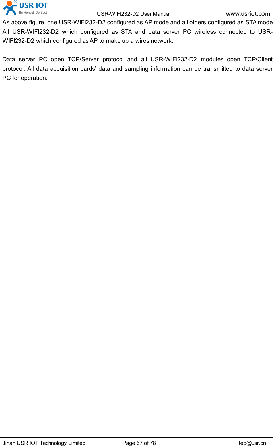 USR-WIFI232- D2 User Manual www.usr iot .comJinan USR IOT Technology Limited Page 67 of 78 tec@usr.cnAs above figure, one USR-WIFI232-D2 configured as AP mode and all others configured as STA mode.All USR-WIFI232-D2 which configured asSTAand data server PC wireless connected to USR-WIFI232-D2 which configured as AP to make up a wires network.Data server PC open TCP/Server protocol and all USR-WIFI232-D2 modules open TCP/Clientprotocol. All data acquisition cards&rsquo;data and sampling information can be transmitted to data serverPC for operation.