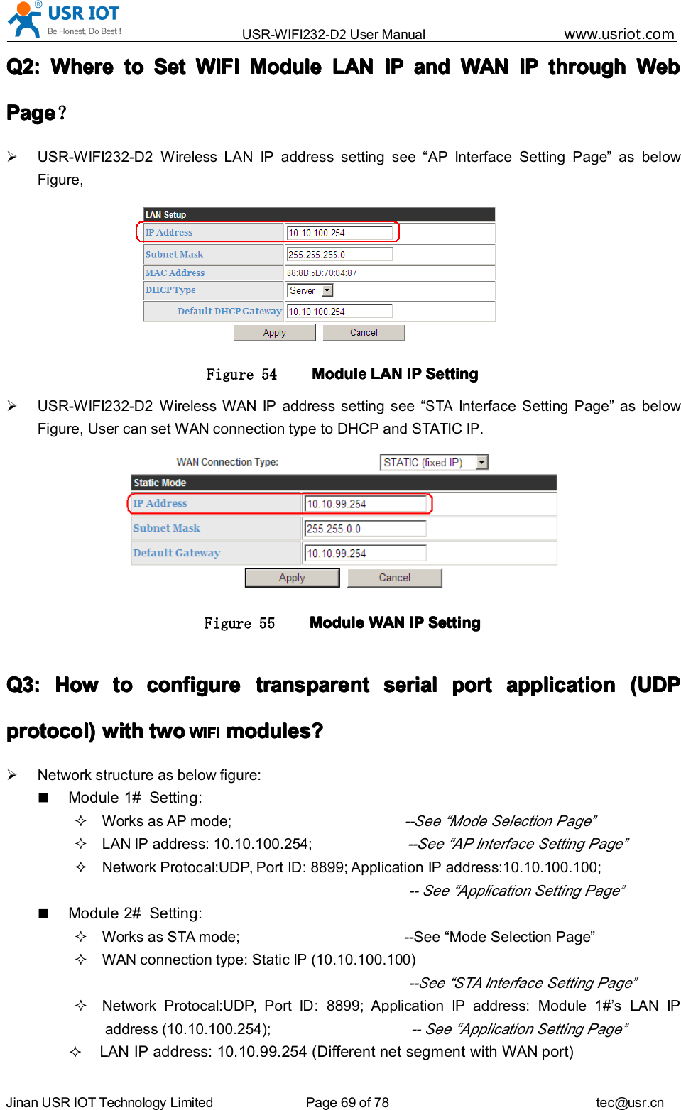 USR-WIFI232- D2 User Manual www.usr iot .comJinan USR IOT Technology Limited Page 69 of 78 tec@usr.cnQ2:Q2:Q2:Q2: WhereWhereWhereWhere totototo SetSetSetSet WIFIWIFIWIFIWIFI ModuleModuleModuleModule LANLANLANLAN IPIPIPIP andandandand WANWANWANWAN IPIPIPIP throughthroughthroughthrough WebWebWebWebPagePagePagePage ？USR-WIFI232-D2 Wireless LAN IP address setting see “ AP Interface Setting Page ” as belowFigure,Figure 54 ModuleModuleModuleModule LANLANLANLAN IPIPIPIP SettingSettingSettingSettingUSR-WIFI232-D2 Wireless WAN IP address setting see “STAInterface Setting Page ” as belowFigure, User can set WAN connection type to DHCP and STATICIP.Figure 55 ModuleModuleModuleModule WANWANWANWAN IPIPIPIP SettingSettingSettingSettingQ3:Q3:Q3:Q3: HowHowHowHow totototo configureconfigureconfigureconfigure transparenttransparenttransparenttransparent serialserialserialserial portportportport applicationapplicationapplicationapplication (UDP(UDP(UDP(UDPprotocol)protocol)protocol)protocol) withwithwithwith twotwotwotwo WIFIWIFIWIFIWIFI modules?modules?modules?modules?Network structure as below figure:Module 1# Setting:Works as AP mode;--See “ Mode Selection Page”LAN IP address: 10.10.100.254;--See “ AP Interface Setting Page”Network Protocal:UDP, Port ID: 8899; Application IP address:10.10.100.100;-- See “ Application Setting Page”Module 2# Setting:Works as STA mode; --See “ Mode Selection Page ”WAN connection type: Static IP (10.10.100.100)--See “ STA Interface Setting Page”Network Protocal:UDP, Port ID: 8899; Application IP address: Module 1# ’ s LAN IPaddress (10.10.100.254);-- See “ Application Setting Page”LAN IP address: 10.10.99.254 (Different net segment with WAN port)