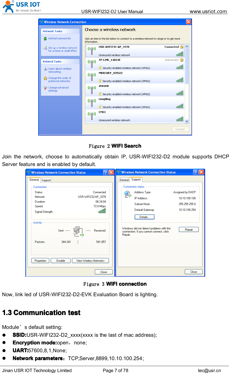 USR-WIFI232- D2 User Manual www.usr iot .comJinan USR IOT Technology Limited Page 7 of 78 tec@usr.cnFigure 2 WIFIWIFIWIFIWIFI SearchSearchSearchSearchJoin the network, choose to automatically obtainIP,USR-WIFI232-D2 module supports DHCPServer feature and is enabled by default.Figure 3 WIFIWIFIWIFIWIFI connectionconnectionconnectionconnectionNow, link led of USR-WIFI232- D2-EVK Evaluation Board is lighting.1.31.31.31.3 CCCC ommunicationommunicationommunicationommunication testtesttesttestModule &rsquo;s default setting:SSID:SSID:SSID:SSID: USR-WIFI232-D2_xxxx(xxxx is the last of mac address);EncryptionEncryptionEncryptionEncryption modemodemodemode ::::open ，none ;UART:UART:UART:UART: 57600 ,8,1,None ;NetworkNetworkNetworkNetwork parametersparametersparametersparameters ：TCP,Server,8899,10.10.100.254 ;