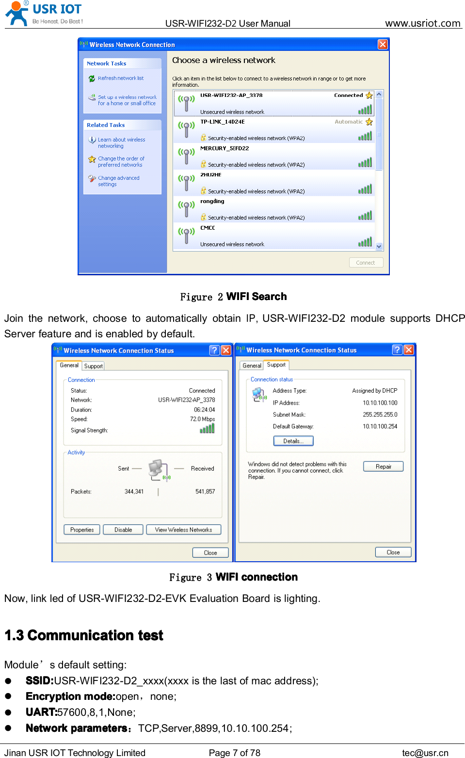 USR-WIFI232- D2 User Manual www.usr iot .comJinan USR IOT Technology Limited Page 7 of 78 tec@usr.cnFigure 2 WIFIWIFIWIFIWIFI SearchSearchSearchSearchJoin the network, choose to automatically obtainIP,USR-WIFI232-D2 module supports DHCPServer feature and is enabled by default.Figure 3 WIFIWIFIWIFIWIFI connectionconnectionconnectionconnectionNow, link led of USR-WIFI232- D2-EVK Evaluation Board is lighting.1.31.31.31.3 CCCC ommunicationommunicationommunicationommunication testtesttesttestModule ’s default setting:SSID:SSID:SSID:SSID: USR-WIFI232-D2_xxxx(xxxx is the last of mac address);EncryptionEncryptionEncryptionEncryption modemodemodemode ::::open ，none ;UART:UART:UART:UART: 57600 ,8,1,None ;NetworkNetworkNetworkNetwork parametersparametersparametersparameters ：TCP,Server,8899,10.10.100.254 ;