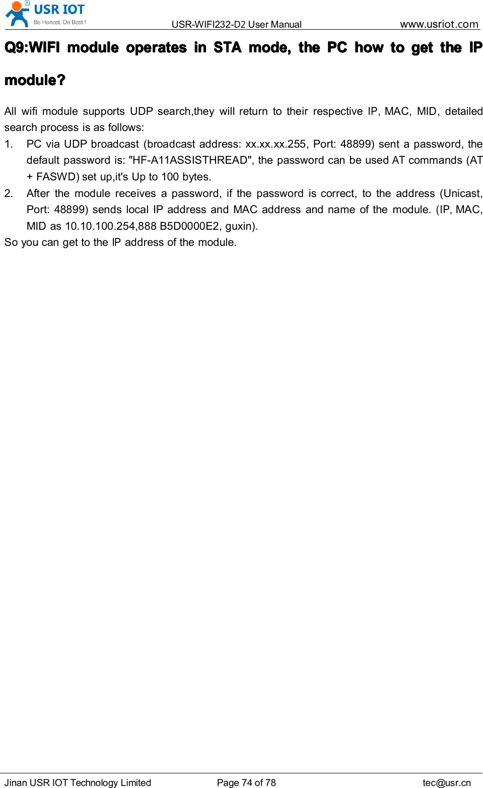 USR-WIFI232- D2 User Manual www.usr iot .comJinan USR IOT Technology Limited Page 74 of 78 tec@usr.cnQ9:WIFIQ9:WIFIQ9:WIFIQ9:WIFI modulemodulemodulemodule operatesoperatesoperatesoperates ininininSTASTASTASTAmode,mode,mode,mode, thethethethe PCPCPCPC howhowhowhow totototo getgetgetget thethethethe IPIPIPIPmodule?module?module?module?All wifi module supports UDP search ,they will return to their respectiveIP,MAC, MID, detailedsearch process is as follows:1. PC via UDP broadcast (broadcast address: xx.xx.xx.255, Port: 48899) sent a password, thedefault password is: "HF-A11ASSISTHREAD", the password can be usedATcommands (AT+ FASWD) set up,it's Up to 100 bytes.2. After the module receives a password, if the password is correct, to the address (Unicast,Port: 48899) sends local IP address and MAC address and name of the module.(IP,MAC,MID as 10.10.100.254,888 B5D0000E2, guxin).S o you can get to theIPaddress of the module.