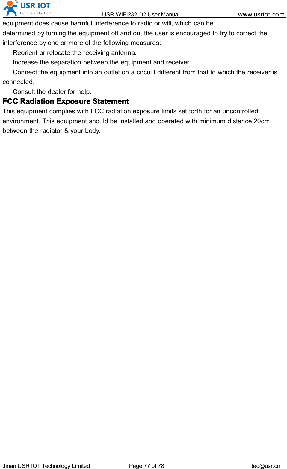 USR-WIFI232- D2 User Manual www.usr iot .comJinan USR IOT Technology Limited Page 77 of 78 tec@usr.cnequipment does cause harmful interference to radio or wifi , which can bedetermined by turning the equipment off and on, the user is encouraged to try to correct theinterference by one or more of the following measures:Reorient or relocate the receiving antenna.Increase the separation between the equipment and receiver.Connect the equipment into an outlet on a circui t different from that to which the receiver isconnected.Consult the dealer for help.FCCFCCFCCFCC RadiationRadiationRadiationRadiation ExposureExposureExposureExposure StatementStatementStatementStatementThis equipment complies with FCC radiation exposure limits set forth for an uncontrolledenvironment. This equipment should be installed and operated with minimum distance 20cmbetween the radiator &amp; your body .