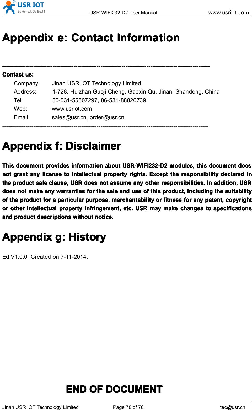 USR-WIFI232- D2 User Manual www.usr iot .comJinan USR IOT Technology Limited Page 78 of 78 tec@usr.cnAppendixAppendixAppendixAppendix e:e:e:e: ContactContactContactContact InformationInformationInformationInformation------------------------------------------------------------------------------------------------------------------------------------------------------------------------------------------------------------------------------------------------------------------------------------------------------------------------------------------------------------------------------------------------------------------------------------------------ContactContactContactContact us:us:us:us:Company: Jinan USR IOT Technology LimitedAddress: 1-728, Huizhan Guoji Cheng, Gaoxin Qu, Jinan, Shandong, ChinaTel:86-531-55507297, 86-531-88826739Web: www.usr iot . comEmail: sales@usr.cn, order@usr.cn--------------------------------------------------------------------------------------------------------------------------------------------------------------------------------------------------------------------------------------------------------------------------------------------------------------------------------------------------------------------------------------------------------------------------------------------AppendixAppendixAppendixAppendix ffff :::: DisclaimerDisclaimerDisclaimerDisclaimerThisThisThisThis documentdocumentdocumentdocument providesprovidesprovidesprovides informationinformationinformationinformation aboutaboutaboutabout USR-WIFI232-D2USR-WIFI232-D2USR-WIFI232-D2USR-WIFI232-D2 modules,modules,modules,modules, thisthisthisthis documentdocumentdocumentdocument doesdoesdoesdoesnotnotnotnot grantgrantgrantgrant anyanyanyany licenselicenselicenselicense totototo intellectualintellectualintellectualintellectual propertypropertypropertyproperty rights.rights.rights.rights. ExceptExceptExceptExcept thethethethe responsibilityresponsibilityresponsibilityresponsibility declareddeclareddeclareddeclared ininininthethethethe productproductproductproduct salesalesalesale clause,clause,clause,clause, USRUSRUSRUSR doesdoesdoesdoes notnotnotnot assumeassumeassumeassume anyanyanyany otherotherotherother responsibilities.responsibilities.responsibilities.responsibilities. InInInIn addition,addition,addition,addition, USRUSRUSRUSRdoesdoesdoesdoes notnotnotnot makemakemakemake anyanyanyany warrantieswarrantieswarrantieswarranties forforforfor thethethethe salesalesalesale andandandand useuseuseuse ofofofof thisthisthisthis product,product,product,product, includingincludingincludingincluding thethethethe suitabilitysuitabilitysuitabilitysuitabilityofofofof thethethethe productproductproductproduct forforforfor aaaa particularparticularparticularparticular purpose,purpose,purpose,purpose, merchantabilitymerchantabilitymerchantabilitymerchantability orororor fitnessfitnessfitnessfitness forforforfor anyanyanyany patent,patent,patent,patent, copyrightcopyrightcopyrightcopyrightorororor otherotherotherother intellectualintellectualintellectualintellectual propertypropertypropertyproperty infringement,infringement,infringement,infringement, etc.etc.etc.etc. USRUSRUSRUSR maymaymaymay makemakemakemake changeschangeschangeschanges totototo specificationsspecificationsspecificationsspecificationsandandandand productproductproductproduct descriptionsdescriptionsdescriptionsdescriptions withoutwithoutwithoutwithout notice.notice.notice.notice.AppendixAppendixAppendixAppendix gggg :::: HistoryHistoryHistoryHistoryEd.V 1.0.0 Created on 7 -11-201 4 .ENDENDENDEND OFOFOFOF DOCUMENTDOCUMENTDOCUMENTDOCUMENT