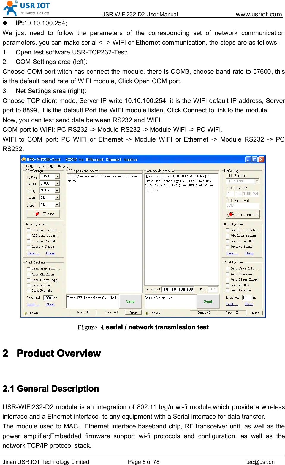 USR-WIFI232- D2 User Manual www.usr iot .comJinan USR IOT Technology Limited Page 8 of 78 tec@usr.cnIP:IP:IP:IP: 10.10.100.254;We just need to follow the parameters of the corresponding set of network communicationparameters, you can make serial < -- > WIFI or Ethernet communication, the steps are as follows:1. Open test software USR-TCP232-Test ;2. COM Settings area (left):C hoose COM port witch has connect the module, there is COM3, choose band rate to 57600 , thisis the default band rate of WIFI module, Click Open COM port.3. Net Settings area (right):C hoose TCP client mode, Server IP write 10.10.100.254, it is the WIFI default IP address, Serverport to 8899, It is the default Port the WIFI module listen, Click Connect to link to the module.Now, you can test send data between RS232 and WIFI.COM port to WIFI: PC RS232 -> Module RS232 -> Module WIFI -> PC WIFI .WIFI to COM port: PC WIFI or Ethernet -> Module WIFI or Ethernet -> Module RS232 -> PCRS232.Figure 4 serialserialserialserial //// networknetworknetworknetwork transmissiontransmissiontransmissiontransmission testtesttesttest2222 ProductProductProductProduct OverviewOverviewOverviewOverview2.12.12.12.1 GeneralGeneralGeneralGeneral DescriptionDescriptionDescriptionDescriptionUSR-WIFI232-D2 module is an integration of 802.11 b/g/n wi-fi module,which provide a wirelessinterface and a Ethernet interface to any equipment with a Serial interface for data transfer.The module used to MAC, Ethernet interface, baseband chip, RF transceiver unit, as well as thepower amplifier;Embedded firmware support wi-fi protocols and configuration, as well as thenetwork TCP/IP protocol stack.