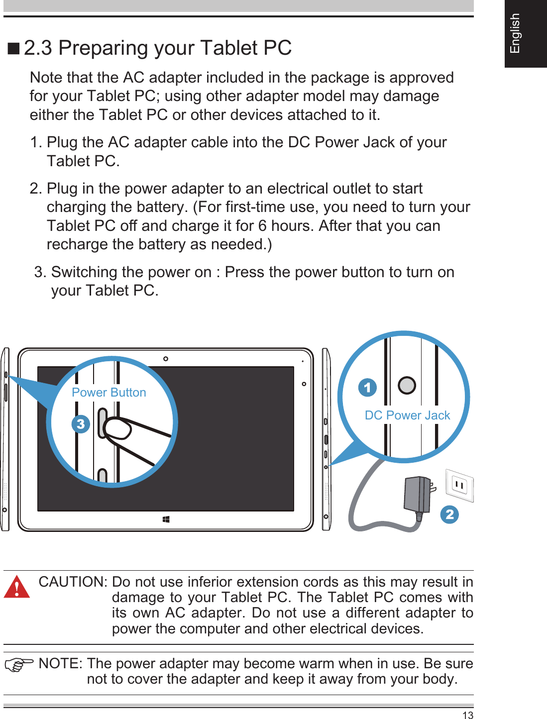 13EnglishCAUTION:  Do not use inferior extension cords as this may result in damage to your Tablet PC. The Tablet PC comes with its own AC adapter. Do not use  a different adapter to power the computer and other electrical devices. 2.3 Preparing your Tablet PCNote that the AC adapter included in the package is approved for your Tablet PC; using other adapter model may damage either the Tablet PC or other devices attached to it.1.  Plug the AC adapter cable into the DC Power Jack of your Tablet PC.2.  Plug in the power adapter to an electrical outlet to start charging the battery. (For rst-time use, you need to turn your Tablet PC o and charge it for 6 hours. After that you can recharge the battery as needed.)   3.  Switching the power on : Press the power button to turn on your Tablet PC.NOTE:  The power adapter may become warm when in use. Be sure not to cover the adapter and keep it away from your body.DC Power JackPower Button