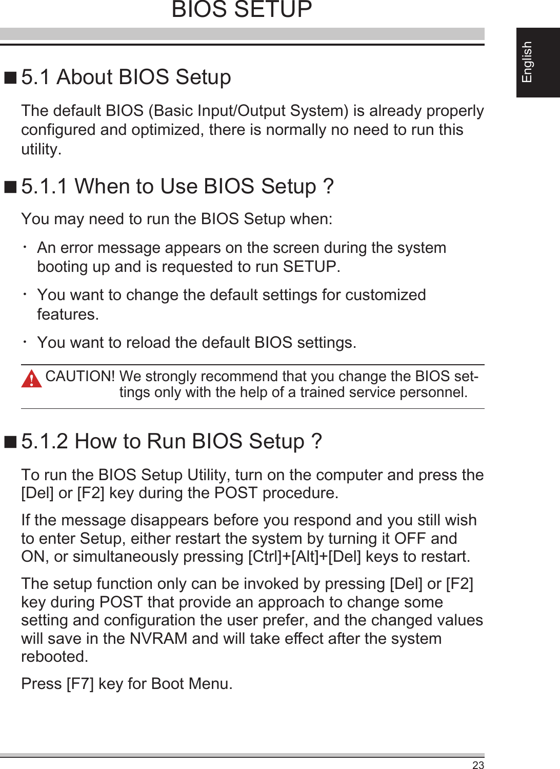 23EnglishBIOS SETUP5.1 About BIOS Setup5.1.1 When to Use BIOS Setup ?5.1.2 How to Run BIOS Setup ?You may need to run the BIOS Setup when:・ An error message appears on the screen during the system booting up and is requested to run SETUP.・ You want to change the default settings for customized features.・You want to reload the default BIOS settings.To run the BIOS Setup Utility, turn on the computer and press the [Del] or [F2] key during the POST procedure.If the message disappears before you respond and you still wish to enter Setup, either restart the system by turning it OFF and ON, or simultaneously pressing [Ctrl]+[Alt]+[Del] keys to restart.The setup function only can be invoked by pressing [Del] or [F2] key during POST that provide an approach to change some setting and conguration the user prefer, and the changed values will save in the NVRAM and will take eect after the system rebooted. Press [F7] key for Boot Menu.The default BIOS (Basic Input/Output System) is already properly congured and optimized, there is normally no need to run this utility.CAUTION!  We strongly recommend that you change the BIOS set-tings only with the help of a trained service personnel.