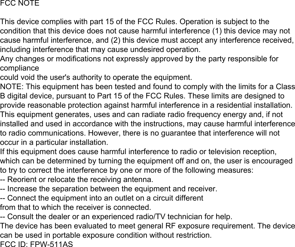 FCC NOTEThis device complies with part 15 of the FCC Rules. Operation is subject to the condition that this device does not cause harmful interference (1) this device may not cause harmful interference, and (2) this device must accept any interference received, including interference that may cause undesired operation.Any changes or modifications not expressly approved by the party responsible for compliancecould void the user&apos;s authority to operate the equipment.NOTE: This equipment has been tested and found to comply with the limits for a Class B digital device, pursuant to Part 15 of the FCC Rules. These limits are designed to provide reasonable protection against harmful interference in a residential installation. This equipment generates, uses and can radiate radio frequency energy and, if not installed and used in accordance with the instructions, may cause harmful interference to radio communications. However, there is no guarantee that interference will not occur in a particular installation.If this equipment does cause harmful interference to radio or television reception,which can be determined by turning the equipment off and on, the user is encouraged to try to correct the interference by one or more of the following measures:-- Reorient or relocate the receiving antenna.-- Increase the separation between the equipment and receiver.-- Connect the equipment into an outlet on a circuit differentfrom that to which the receiver is connected.-- Consult the dealer or an experienced radio/TV technician for help.The device has been evaluated to meet general RF exposure requirement. The device can be used in portable exposure condition without restriction. FCC ID: FPW-511AS 
