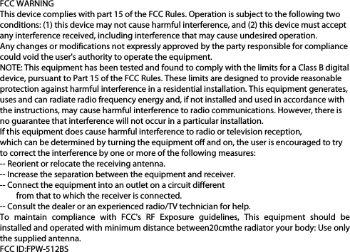 FCC WARNINGThis device complies with part 15 of the FCC Rules. Operation is subject to the following twoconditions: (1) this device may not cause harmful interference, and (2) this device must acceptany interference received, including interference that may cause undesired operation.Any changes or modifications not expressly approved by the party responsible for compliancecould void the user&apos;s authority to operate the equipment.NOTE: This equipment has been tested and found to comply with the limits for a Class B digitaldevice, pursuant to Part 15 of the FCC Rules. These limits are designed to provide reasonableprotection against harmful interference in a residential installation. This equipment generates,uses and can radiate radio frequency energy and, if not installed and used in accordance withthe instructions, may cause harmful interference to radio communications. However, there isno guarantee that interference will not occur in a particular installation.If this equipment does cause harmful interference to radio or television reception,which can be determined by turning the equipment off and on, the user is encouraged to tryto correct the interference by one or more of the following measures:-- Reorient or relocate the receiving antenna.-- Increase the separation between the equipment and receiver.-- Connect the equipment into an outlet on a circuit differentfrom that to which the receiver is connected.-- Consult the dealer or an experienced radio/TV technician for help.To  maintain  compliance  with  FCC&apos;s  RF  Exposure  guidelines,  This  equipment  should  beinstalled and operated with minimum distance between20cmthe radiator your body: Use onlythe supplied antenna.FCC ID:FPW-512BS