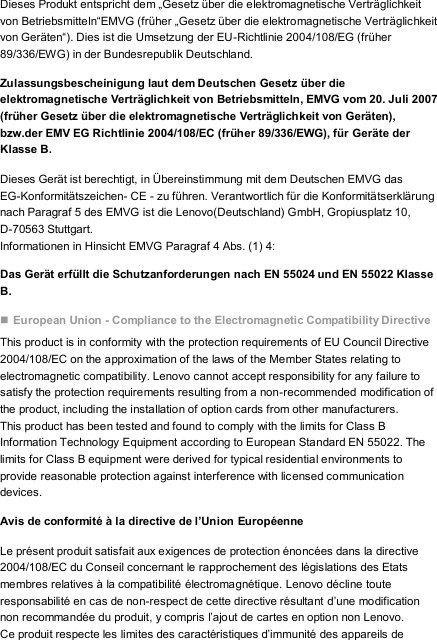 Dieses Produkt entspricht dem „Gesetz über die elektromagnetische Verträglichkeit von Betriebsmitteln“EMVG (früher „Gesetz über die elektromagnetische Verträglichkeit von Geräten“). Dies ist die Umsetzung der EU-Richtlinie 2004/108/EG (früher 89/336/EWG) in der Bundesrepublik Deutschland. Zulassungsbescheinigung laut dem Deutschen Gesetz über die elektromagnetische Verträglichkeit von Betriebsmitteln, EMVG vom 20. Juli 2007 (früher Gesetz über die elektromagnetische Verträglichkeit von Geräten), bzw.der EMV EG Richtlinie 2004/108/EC (früher 89/336/EWG), für Geräte der Klasse B. Dieses Gerät ist berechtigt, in Übereinstimmung mit dem Deutschen EMVG das EG-Konformitätszeichen- CE - zu führen. Verantwortlich für die Konformitätserklärung nach Paragraf 5 des EMVG ist die Lenovo(Deutschland) GmbH, Gropiusplatz 10, D-70563 Stuttgart. Informationen in Hinsicht EMVG Paragraf 4 Abs. (1) 4: Das Gerät erfüllt die Schutzanforderungen nach EN 55024 und EN 55022 Klasse B.  European Union - Compliance to the Electromagnetic Compatibility Directive This product is in conformity with the protection requirements of EU Council Directive 2004/108/EC on the approximation of the laws of the Member States relating to electromagnetic compatibility. Lenovo cannot accept responsibility for any failure to satisfy the protection requirements resulting from a non-recommended modification of the product, including the installation of option cards from other manufacturers. This product has been tested and found to comply with the limits for Class B Information Technology Equipment according to European Standard EN 55022. The limits for Class B equipment were derived for typical residential environments to provide reasonable protection against interference with licensed communication devices. Avis de conformité à la directive de l’Union Européenne Le présent produit satisfait aux exigences de protection énoncées dans la directive 2004/108/EC du Conseil concernant le rapprochement des législations des Etats membres relatives à la compatibilité électromagnétique. Lenovo décline toute responsabilité en cas de non-respect de cette directive résultant d’une modification non recommandée du produit, y compris l’ajout de cartes en option non Lenovo. Ce produit respecte les limites des caractéristiques d’immunité des appareils de 