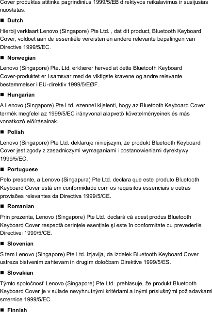 Cover produktas atitinka pagrindinius 1999/5/EB direktyvos reikalavimus ir susijusias nuostatas.  Dutch Hierbij verklaart Lenovo (Singapore) Pte Ltd. , dat dit product, Bluetooth Keyboard Cover, voldoet aan de essentiële vereisten en andere relevante bepalingen van Directive 1999/5/EC.  Norwegian Lenovo (Singapore) Pte. Ltd. erklærer herved at dette Bluetooth Keyboard Cover-produktet er i samsvar med de viktigste kravene og andre relevante bestemmelser i EU-direktiv 1999/5/EØF.  Hungarian A Lenovo (Singapore) Pte Ltd. ezennel kijelenti, hogy az Bluetooth Keyboard Cover termék megfelel az 1999/5/EC irányvonal alapvető követelményeinek és  más vonatkozó előírásainak.  Polish Lenovo (Singapore) Pte Ltd. deklaruje niniejszym, że produkt Bluetooth Keyboard Cover jest zgody z zasadniczymi wymaganiami i postanowieniami dyrektywy 1999/5/EC.  Portuguese Pelo presente, a Lenovo (Singapura) Pte Ltd. declara que este produto Bluetooth Keyboard Cover está em conformidade com os requisitos essenciais e outras provisões relevantes da Directiva 1999/5/CE.  Romanian Prin prezenta, Lenovo (Singapore) Pte Ltd. declară că acest produs Bluetooth Keyboard Cover respectă cerinţele esenţiale şi este în  conformitate cu prevederile Directivei 1999/5/CE.  Slovenian S tem Lenovo (Singapore) Pte Ltd. izjavlja, da izdelek Bluetooth Keyboard Cover ustreza bistvenim zahtevam in drugim določbam Direktive 1999/5/ES.  Slovakian Týmto spoločnosť Lenovo (Singapore) Pte Ltd. prehlasuje, že produkt Bluetooth Keyboard Cover je v súlade nevyhnutnými kritériami a inými príslušnými požiadavkami smernice 1999/5/EC.  Finnish 