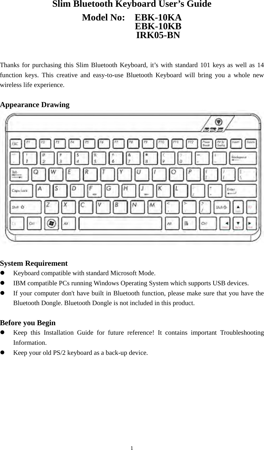  1Slim Bluetooth Keyboard User’s Guide Model No:  EBK-10KA            EBK-10KB            IRK05-BN   Thanks for purchasing this Slim Bluetooth Keyboard, it’s with standard 101 keys as well as 14 function keys. This creative and easy-to-use Bluetooth Keyboard will bring you a whole new wireless life experience.  Appearance Drawing   System Requirement z Keyboard compatible with standard Microsoft Mode. z IBM compatible PCs running Windows Operating System which supports USB devices. z If your computer don&apos;t have built in Bluetooth function, please make sure that you have the Bluetooth Dongle. Bluetooth Dongle is not included in this product.  Before you Begin z Keep this Installation Guide for future reference! It contains important Troubleshooting Information. z Keep your old PS/2 keyboard as a back-up device.         