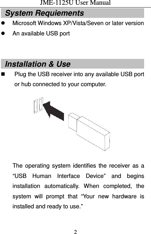 JME-1125U User Manual  2  System Requiements                                     Microsoft Windows XP/Vista/Seven or later version   An available USB port    Installation &amp; Use                                         Plug the USB receiver into any available USB port or hub connected to your computer.  The  operating  system  identifies  the  receiver  as  a “USB  Human  Interface  Device”  and  begins installation  automatically.  When  completed,  the system  will  prompt  that  “Your  new  hardware  is installed and ready to use.”    