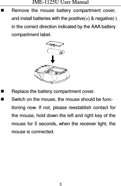 JME-1125U User Manual  3  Remove  the  mouse  battery  compartment  cover, and install batteries with the positive(+) &amp; negative(-) in the correct direction indicated by the AAA battery compartment label.   Replace the battery compartment cover.   Switch on the mouse, the mouse should be func-tioning  now.  If  not,  please  reestablish  contact  for the mouse, hold down the left and right key of the mouse  for 5 seconds, when the receiver light, the mouse is connected. 