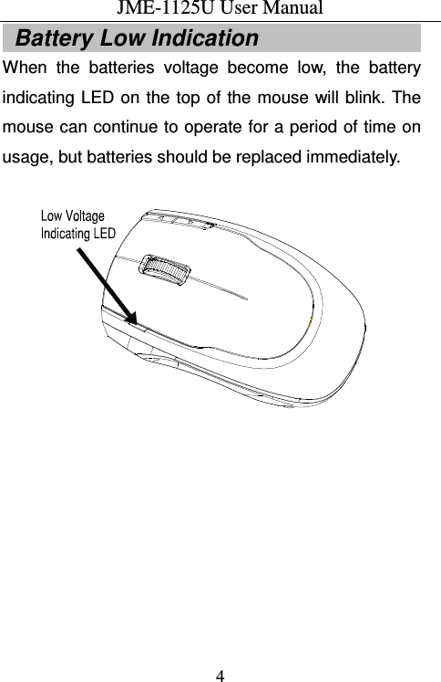 JME-1125U User Manual  4  Battery Low Indication                             When  the  batteries  voltage  become  low,  the  battery indicating  LED  on the top of the mouse  will blink. The mouse can continue to operate for a period of time on usage, but batteries should be replaced immediately.    