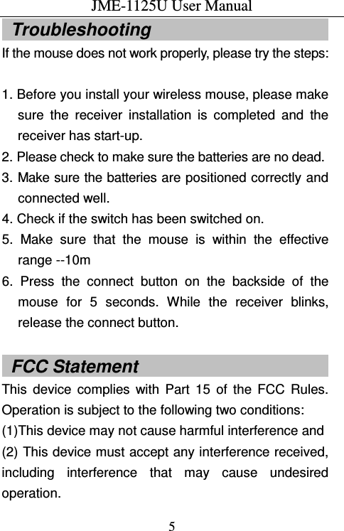 JME-1125U User Manual  5  Troubleshooting                                           If the mouse does not work properly, please try the steps:  1. Before you install your wireless mouse, please make sure  the  receiver  installation  is  completed  and  the receiver has start-up. 2. Please check to make sure the batteries are no dead. 3. Make sure the batteries are positioned correctly and connected well. 4. Check if the switch has been switched on. 5.  Make  sure  that  the  mouse  is  within  the  effective range --10m 6.  Press  the  connect  button  on  the  backside  of  the mouse  for  5  seconds.  While  the  receiver  blinks, release the connect button.  FCC Statement                       This  device  complies  with  Part  15  of  the  FCC  Rules. Operation is subject to the following two conditions: (1)This device may not cause harmful interference and (2) This device must accept any interference received, including  interference  that  may  cause  undesired operation. 