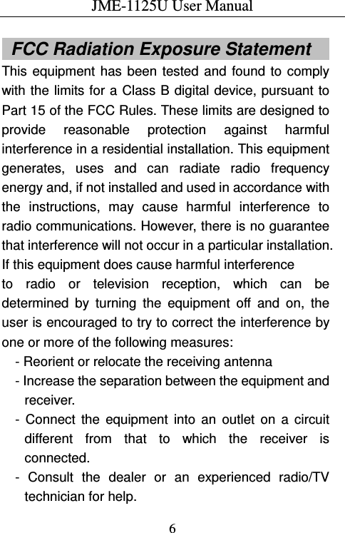 JME-1125U User Manual  6   FCC Radiation Exposure Statement      This  equipment  has  been  tested  and  found  to  comply with the limits for a Class B  digital device, pursuant to Part 15 of the FCC Rules. These limits are designed to provide  reasonable  protection  against  harmful interference in a residential installation. This equipment generates,  uses  and  can  radiate  radio  frequency energy and, if not installed and used in accordance with the  instructions,  may  cause  harmful  interference  to radio communications. However, there is no guarantee that interference will not occur in a particular installation. If this equipment does cause harmful interference   to  radio  or  television  reception,  which  can  be determined  by  turning  the  equipment  off  and  on,  the user is encouraged to try to correct the interference by one or more of the following measures: - Reorient or relocate the receiving antenna - Increase the separation between the equipment and receiver. -  Connect  the  equipment  into  an  outlet  on  a  circuit different  from  that  to  which  the  receiver  is connected. -  Consult  the  dealer  or  an  experienced  radio/TV technician for help. 