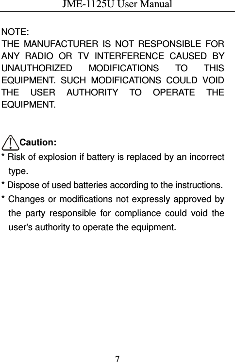JME-1125U User Manual  7 NOTE:   THE  MANUFACTURER  IS  NOT  RESPONSIBLE  FOR ANY  RADIO  OR  TV  INTERFERENCE  CAUSED  BY UNAUTHORIZED  MODIFICATIONS  TO  THIS EQUIPMENT.  SUCH  MODIFICATIONS  COULD  VOID THE  USER  AUTHORITY  TO  OPERATE  THE EQUIPMENT.   Caution: * Risk of explosion if battery is replaced by an incorrect type. * Dispose of used batteries according to the instructions. * Changes or modifications not expressly approved by   the  party  responsible  for  compliance  could  void  the user&apos;s authority to operate the equipment. 