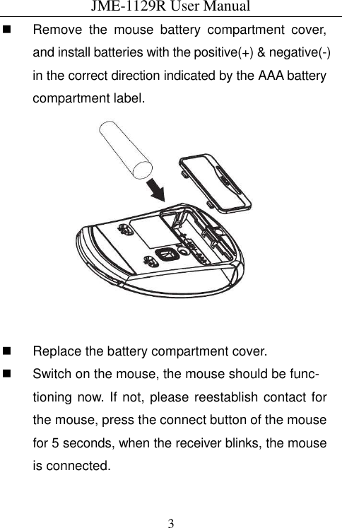 JME-1129R User Manual  3  Remove  the  mouse  battery  compartment  cover, and install batteries with the positive(+) &amp; negative(-) in the correct direction indicated by the AAA battery compartment label.     Replace the battery compartment cover.   Switch on the mouse, the mouse should be func- tioning now. If not, please reestablish contact for the mouse, press the connect button of the mouse for 5 seconds, when the receiver blinks, the mouse is connected. 