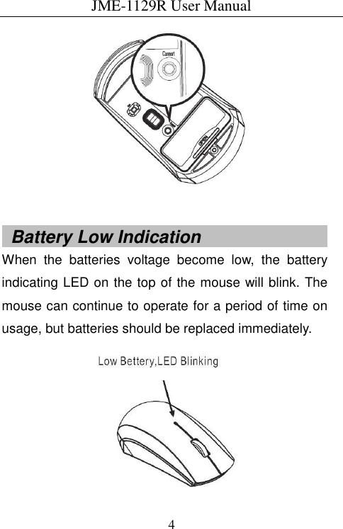 JME-1129R User Manual  4    Battery Low Indication                              When  the  batteries  voltage  become  low,  the  battery indicating LED on the top of the mouse will blink. The mouse can continue to operate for a period of time on usage, but batteries should be replaced immediately.  