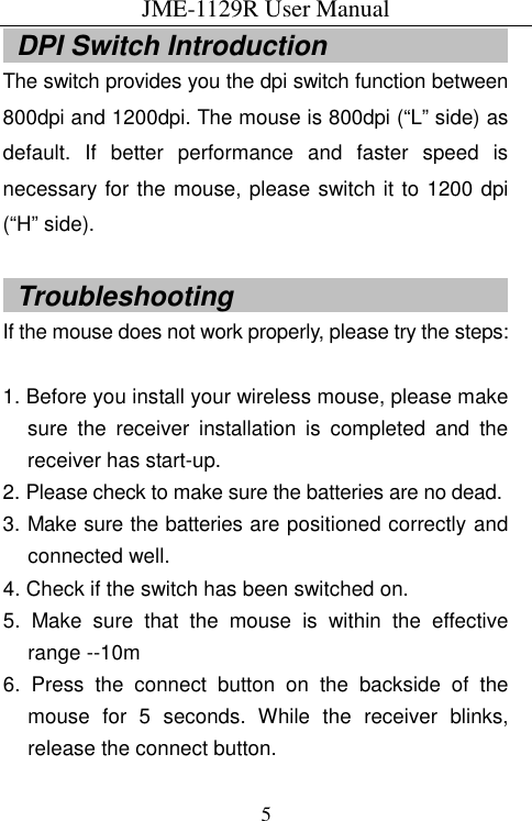 JME-1129R User Manual  5  DPI Switch Introduction                             The switch provides you the dpi switch function between 800dpi and 1200dpi. The mouse is 800dpi (“L” side) as default.  If  better  performance  and  faster  speed  is necessary for the mouse, please switch it to 1200 dpi (“H” side).    Troubleshooting                                           If the mouse does not work properly, please try the steps:  1. Before you install your wireless mouse, please make sure  the  receiver  installation  is  completed  and  the receiver has start-up. 2. Please check to make sure the batteries are no dead. 3. Make sure the batteries are positioned correctly and connected well. 4. Check if the switch has been switched on. 5.  Make  sure  that  the  mouse  is  within  the  effective range --10m 6.  Press  the  connect  button  on  the  backside  of  the mouse  for  5  seconds.  While  the  receiver  blinks, release the connect button.     