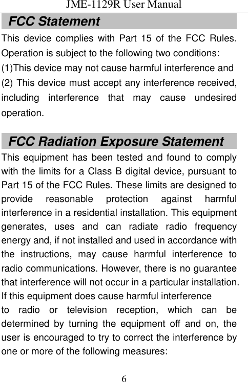 JME-1129R User Manual  6  FCC Statement                                             This  device  complies  with  Part  15  of the FCC  Rules. Operation is subject to the following two conditions: (1)This device may not cause harmful interference and (2) This device must accept any interference received, including  interference  that  may  cause  undesired operation.    FCC Radiation Exposure Statement      This equipment has been tested and found to comply with the limits for a Class B digital device, pursuant to Part 15 of the FCC Rules. These limits are designed to provide  reasonable  protection  against  harmful interference in a residential installation. This equipment generates,  uses  and  can  radiate  radio  frequency energy and, if not installed and used in accordance with the  instructions,  may  cause  harmful  interference  to radio communications. However, there is no guarantee that interference will not occur in a particular installation. If this equipment does cause harmful interference   to  radio  or  television  reception,  which  can  be determined  by  turning  the  equipment  off  and  on,  the user is encouraged to try to correct the interference by one or more of the following measures: 