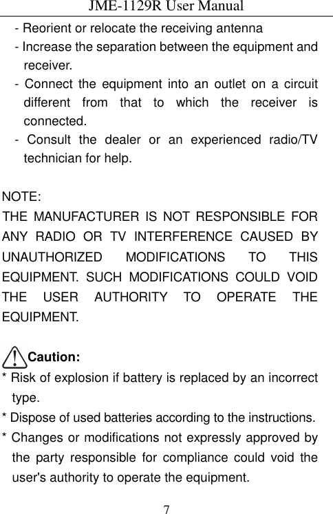 JME-1129R User Manual  7- Reorient or relocate the receiving antenna - Increase the separation between the equipment and receiver. -  Connect  the equipment  into  an  outlet  on  a circuit different  from  that  to  which  the  receiver  is connected. -  Consult  the  dealer  or  an  experienced  radio/TV technician for help.  NOTE:   THE  MANUFACTURER  IS  NOT  RESPONSIBLE  FOR ANY  RADIO  OR  TV  INTERFERENCE  CAUSED  BY UNAUTHORIZED  MODIFICATIONS  TO  THIS EQUIPMENT.  SUCH  MODIFICATIONS  COULD  VOID THE  USER  AUTHORITY  TO  OPERATE  THE EQUIPMENT.  Caution: * Risk of explosion if battery is replaced by an incorrect type. * Dispose of used batteries according to the instructions. * Changes or modifications not expressly approved by   the  party  responsible  for  compliance  could  void  the user&apos;s authority to operate the equipment. 