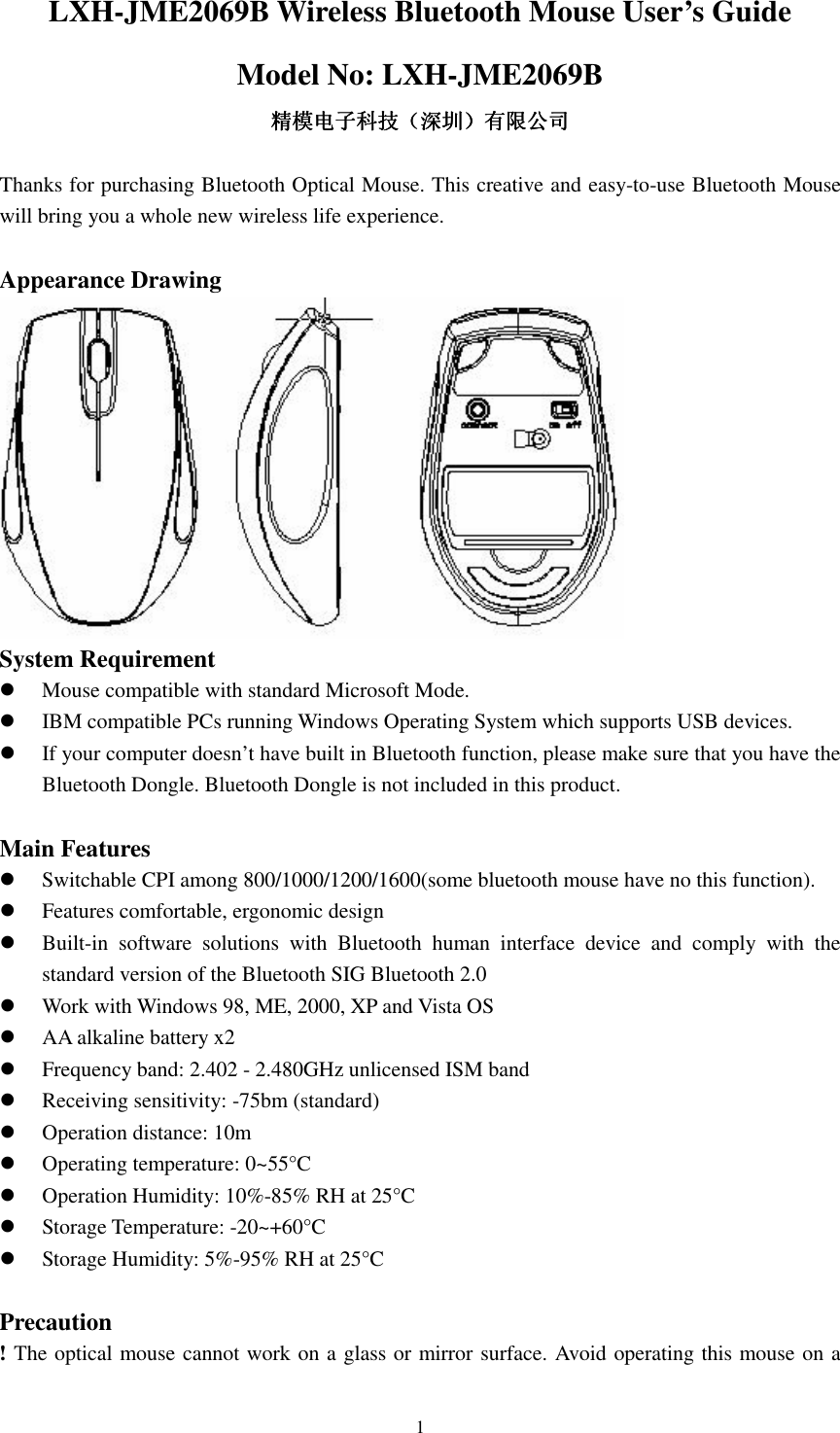  1LXH-JME2069B Wireless Bluetooth Mouse User’s Guide Model No: LXH-JME2069B 精模电子科技精模电子科技精模电子科技精模电子科技（（（（深圳深圳深圳深圳））））有限公司有限公司有限公司有限公司  Thanks for purchasing Bluetooth Optical Mouse. This creative and easy-to-use Bluetooth Mouse will bring you a whole new wireless life experience.  Appearance Drawing  System Requirement  Mouse compatible with standard Microsoft Mode.  IBM compatible PCs running Windows Operating System which supports USB devices.  If your computer doesn’t have built in Bluetooth function, please make sure that you have the Bluetooth Dongle. Bluetooth Dongle is not included in this product.  Main Features  Switchable CPI among 800/1000/1200/1600(some bluetooth mouse have no this function).  Features comfortable, ergonomic design  Built-in  software  solutions  with  Bluetooth  human  interface  device  and  comply  with  the standard version of the Bluetooth SIG Bluetooth 2.0  Work with Windows 98, ME, 2000, XP and Vista OS  AA alkaline battery x2  Frequency band: 2.402 - 2.480GHz unlicensed ISM band  Receiving sensitivity: -75bm (standard)  Operation distance: 10m  Operating temperature: 0~55°C  Operation Humidity: 10%-85% RH at 25°C  Storage Temperature: -20~+60°C  Storage Humidity: 5%-95% RH at 25°C  Precaution ! The optical mouse cannot work on a glass or mirror surface. Avoid operating this mouse on a 