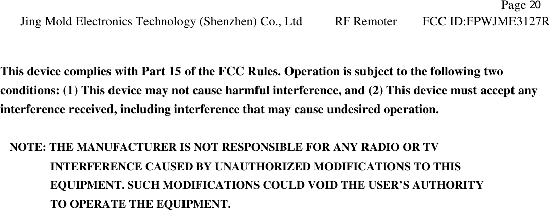               Page 20 Jing Mold Electronics Technology (Shenzhen) Co., Ltd RF Remoter FCC ID:FPWJME3127R    This device complies with Part 15 of the FCC Rules. Operation is subject to the following two conditions: (1) This device may not cause harmful interference, and (2) This device must accept any interference received, including interference that may cause undesired operation.  NOTE: THE MANUFACTURER IS NOT RESPONSIBLE FOR ANY RADIO OR TV          INTERFERENCE CAUSED BY UNAUTHORIZED MODIFICATIONS TO THIS             EQUIPMENT. SUCH MODIFICATIONS COULD VOID THE USER’S AUTHORITY          TO OPERATE THE EQUIPMENT. 