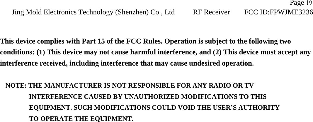               Page 19Jing Mold Electronics Technology (Shenzhen) Co., Ltd RF Receiver FCC ID:FPWJME3236    This device complies with Part 15 of the FCC Rules. Operation is subject to the following two conditions: (1) This device may not cause harmful interference, and (2) This device must accept any interference received, including interference that may cause undesired operation.  NOTE: THE MANUFACTURER IS NOT RESPONSIBLE FOR ANY RADIO OR TV          INTERFERENCE CAUSED BY UNAUTHORIZED MODIFICATIONS TO THIS             EQUIPMENT. SUCH MODIFICATIONS COULD VOID THE USER’S AUTHORITY          TO OPERATE THE EQUIPMENT. 