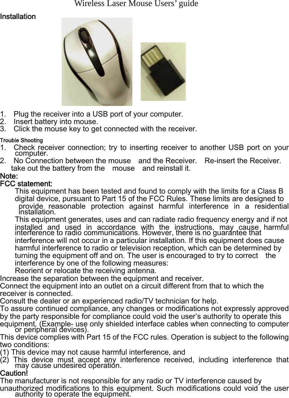       Wireless Laser Mouse Users’ guide Installation             1.    Plug the receiver into a USB port of your computer. 2.    Insert battery into mouse.   3.    Click the mouse key to get connected with the receiver.   Trouble Shooting 1.    Check  receiver  connection;  try  to  inserting  receiver  to  another  USB  port  on  your computer. 2.    No Connection between the mouse    and the Receiver.    Re-insert the Receiver.   take out the battery from the    mouse    and reinstall it.     Note: FCC statement: This equipment has been tested and found to comply with the limits for a Class B   digital device, pursuant to Part 15 of the FCC Rules. These limits are designed to   provide  reasonable  protection  against  harmful  interference  in  a  residential installation. This equipment generates, uses and can radiate radio frequency energy and if not   installed  and  used  in  accordance  with  the  instructions,  may  cause  harmful interference to radio communications. However, there is no guarantee that   interference will not occur in a particular installation. If this equipment does cause harmful interference to radio or television reception, which can be determined by   turning the equipment off and on. The user is encouraged to try to correct    the interference by one of the following measures: Reorient or relocate the receiving antenna. Increase the separation between the equipment and receiver. Connect the equipment into an outlet on a circuit different from that to which the   receiver is connected. Consult the dealer or an experienced radio/TV technician for help. To assure continued compliance, any changes or modifications not expressly approved   by the party responsible for compliance could void the user’s authority to operate this   equipment. (Example- use only shielded interface cables when connecting to computer or peripheral devices). This device complies with Part 15 of the FCC rules. Operation is subject to the following   two conditions: (1) This device may not cause harmful interference, and (2)  This  device  must  accept  any  interference  received,  including interference that    may cause undesired operation.   Caution! The manufacturer is not responsible for any radio or TV interference caused by   unauthorized modifications to this equipment.  Such  modifications  could void  the  user authority to operate the equipment.  