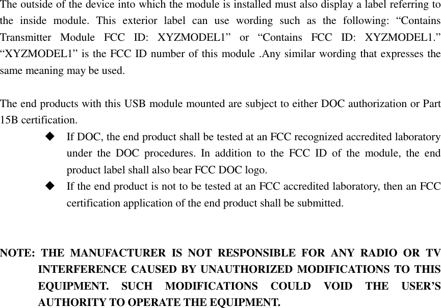  The outside of the device into which the module is installed must also display a label referring to the  inside  module.  This  exterior  label  can  use  wording  such  as  the  following:  “Contains Transmitter  Module  FCC  ID:  XYZMODEL1”  or  “Contains  FCC  ID:  XYZMODEL1.” “XYZMODEL1” is the FCC ID number of this module .Any similar wording that expresses the same meaning may be used.    The end products with this USB module mounted are subject to either DOC authorization or Part 15B certification.  If DOC, the end product shall be tested at an FCC recognized accredited laboratory under  the  DOC  procedures.  In  addition  to  the  FCC  ID  of  the  module,  the  end product label shall also bear FCC DOC logo.    If the end product is not to be tested at an FCC accredited laboratory, then an FCC certification application of the end product shall be submitted.     NOTE:  THE  MANUFACTURER  IS  NOT  RESPONSIBLE  FOR  ANY  RADIO  OR  TV INTERFERENCE CAUSED BY UNAUTHORIZED MODIFICATIONS TO THIS EQUIPMENT.  SUCH  MODIFICATIONS  COULD  VOID  THE  USER’S   AUTHORITY TO OPERATE THE EQUIPMENT. 