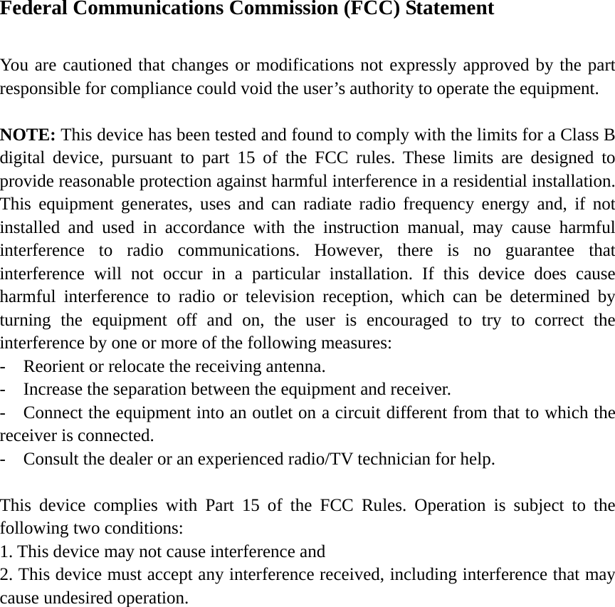 Federal Communications Commission (FCC) Statement    You are cautioned that changes or modifications not expressly approved by the part responsible for compliance could void the user’s authority to operate the equipment.    NOTE: This device has been tested and found to comply with the limits for a Class B digital device, pursuant to part 15 of the FCC rules. These limits are designed to provide reasonable protection against harmful interference in a residential installation. This equipment generates, uses and can radiate radio frequency energy and, if not installed and used in accordance with the instruction manual, may cause harmful interference to radio communications. However, there is no guarantee that interference will not occur in a particular installation. If this device does cause harmful interference to radio or television reception, which can be determined by turning the equipment off and on, the user is encouraged to try to correct the interference by one or more of the following measures:   -    Reorient or relocate the receiving antenna. -  Increase the separation between the equipment and receiver.   -    Connect the equipment into an outlet on a circuit different from that to which the receiver is connected.   -    Consult the dealer or an experienced radio/TV technician for help.      This device complies with Part 15 of the FCC Rules. Operation is subject to the following two conditions:   1. This device may not cause interference and   2. This device must accept any interference received, including interference that may cause undesired operation.    