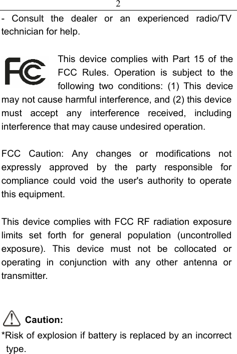 2 - Consult the dealer or an experienced radio/TV technician for help.  This device complies with Part 15 of the FCC Rules. Operation is subject to the following two conditions: (1) This device may not cause harmful interference, and (2) this device must accept any interference received, including interference that may cause undesired operation.  FCC Caution: Any changes or modifications not expressly approved by the party responsible for compliance could void the user&apos;s authority to operate this equipment.  This device complies with FCC RF radiation exposure limits set forth for general population (uncontrolled exposure). This device must not be collocated or operating in conjunction with any other antenna or transmitter.   Caution: *Risk of explosion if battery is replaced by an incorrect type. 