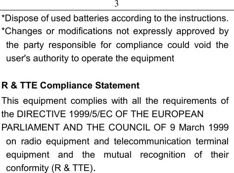 3 *Dispose of used batteries according to the instructions. *Changes or modifications not expressly approved by  the party responsible for compliance could void the user&apos;s authority to operate the equipment  R &amp; TTE Compliance Statement This equipment complies with all the requirements of the DIRECTIVE 1999/5/EC OF THE EUROPEAN PARLIAMENT AND THE COUNCIL OF 9 March 1999 on radio equipment and telecommunication terminal equipment and the mutual recognition of their conformity (R &amp; TTE).  