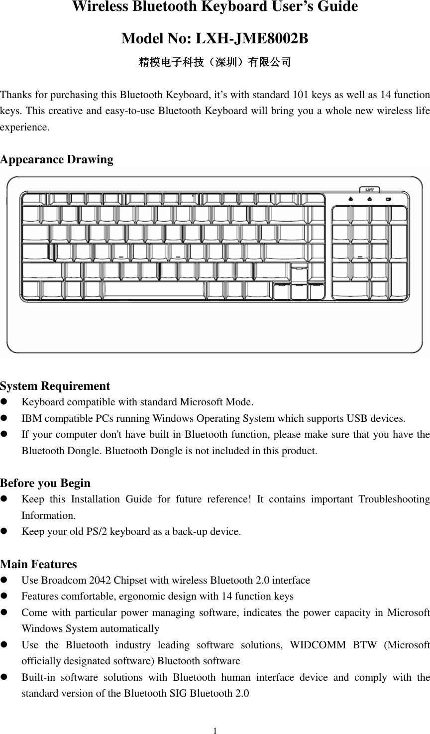  1Wireless Bluetooth Keyboard User’s Guide Model No: LXH-JME8002B 精模电子科技精模电子科技精模电子科技精模电子科技（（（（深圳深圳深圳深圳））））有限公司有限公司有限公司有限公司  Thanks for purchasing this Bluetooth Keyboard, it’s with standard 101 keys as well as 14 function keys. This creative and easy-to-use Bluetooth Keyboard will bring you a whole new wireless life experience.  Appearance Drawing   System Requirement  Keyboard compatible with standard Microsoft Mode.  IBM compatible PCs running Windows Operating System which supports USB devices.  If your computer don&apos;t have built in Bluetooth function, please make sure that you have the Bluetooth Dongle. Bluetooth Dongle is not included in this product.  Before you Begin  Keep  this  Installation  Guide  for  future  reference!  It  contains  important  Troubleshooting Information.  Keep your old PS/2 keyboard as a back-up device.  Main Features  Use Broadcom 2042 Chipset with wireless Bluetooth 2.0 interface  Features comfortable, ergonomic design with 14 function keys  Come with particular power managing software, indicates the power capacity in Microsoft Windows System automatically  Use  the  Bluetooth  industry  leading  software  solutions,  WIDCOMM  BTW  (Microsoft officially designated software) Bluetooth software  Built-in  software  solutions  with  Bluetooth  human  interface  device  and  comply  with  the standard version of the Bluetooth SIG Bluetooth 2.0 