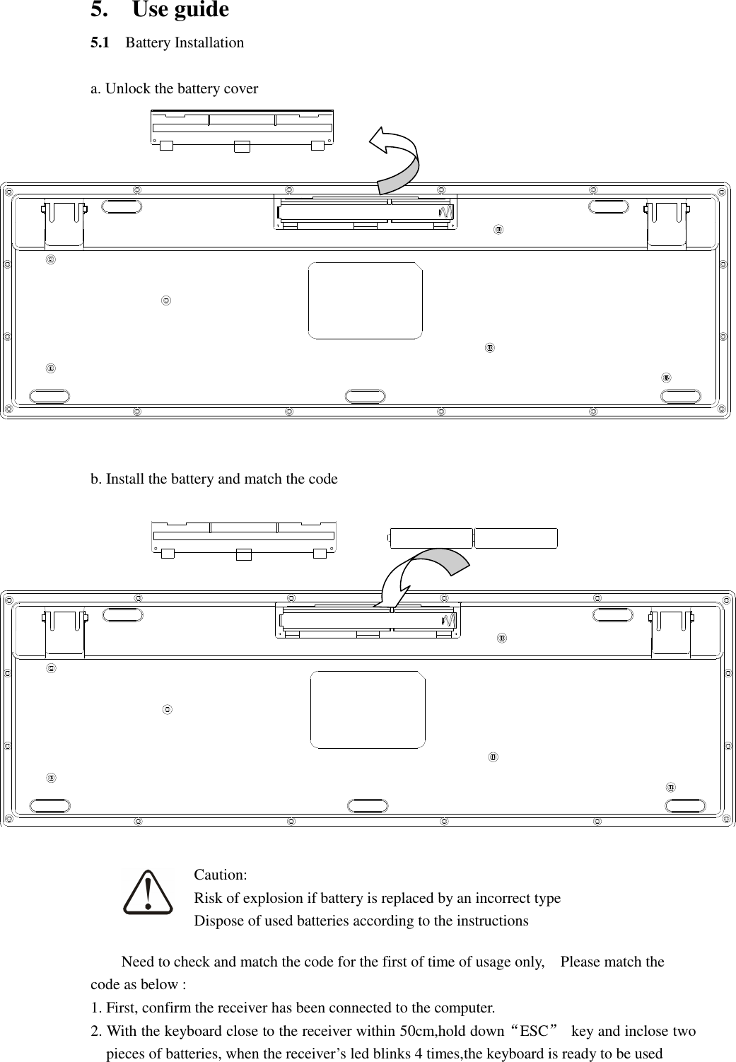 5.    Use guide 5.1    Battery Installation  a. Unlock the battery cover   b. Install the battery and match the code       Need to check and match the code for the first of time of usage only,    Please match the   code as below : 1. First, confirm the receiver has been connected to the computer. 2. With the keyboard close to the receiver within 50cm,hold down“ESC”  key and inclose two pieces of batteries, when the receiver’s led blinks 4 times,the keyboard is ready to be used Caution: Risk of explosion if battery is replaced by an incorrect type Dispose of used batteries according to the instructions 