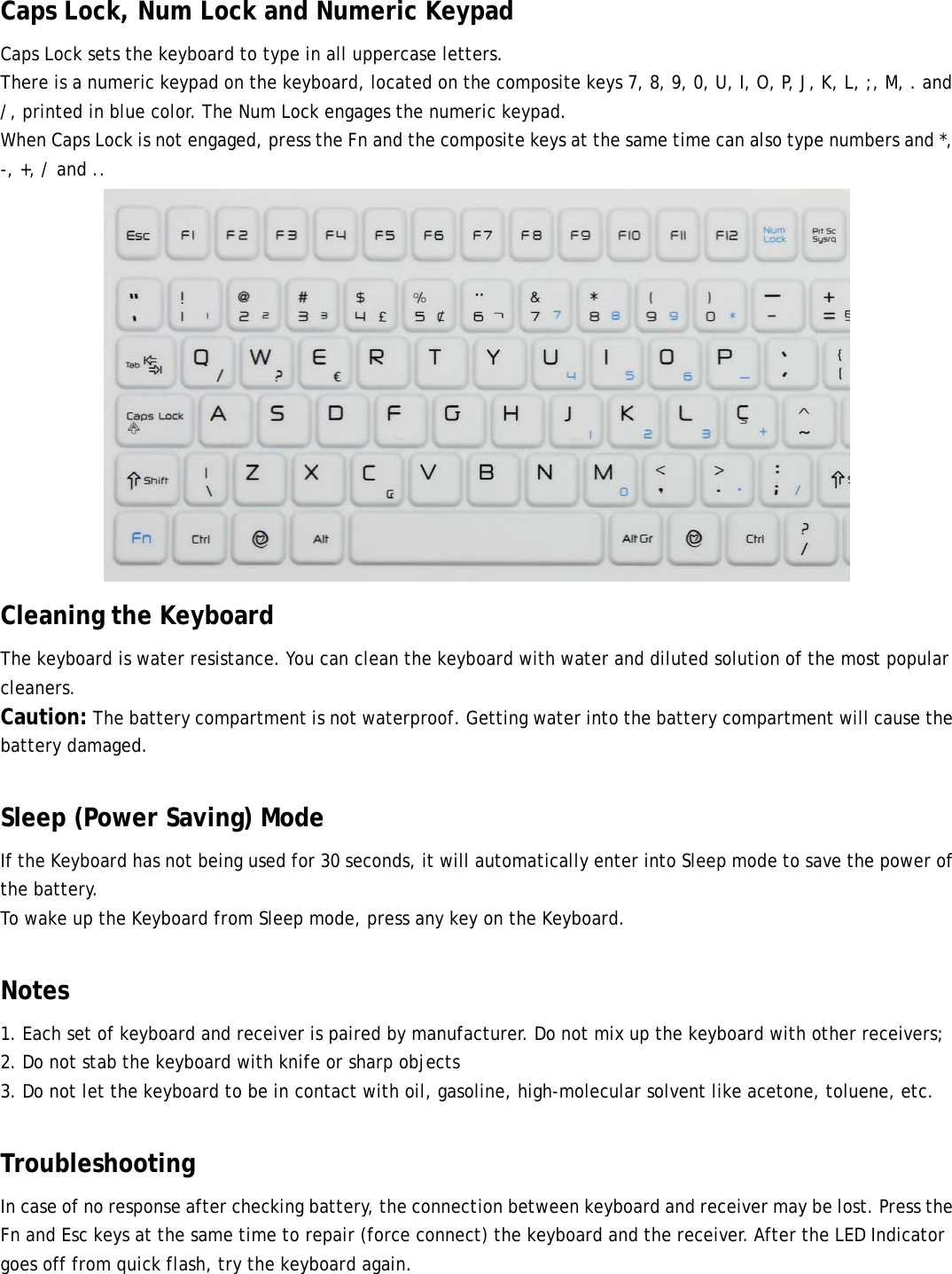  Caps Lock, Num Lock and Numeric Keypad Caps Lock sets the keyboard to type in all uppercase letters. There is a numeric keypad on the keyboard, located on the composite keys 7, 8, 9, 0, U, I, O, P, J, K, L, ;, M, . and /, printed in blue color. The Num Lock engages the numeric keypad. When Caps Lock is not engaged, press the Fn and the composite keys at the same time can also type numbers and *, -, +, / and ..  Cleaning the Keyboard The keyboard is water resistance. You can clean the keyboard with water and diluted solution of the most popular cleaners. Caution: The battery compartment is not waterproof. Getting water into the battery compartment will cause the battery damaged.  Sleep (Power Saving) Mode If the Keyboard has not being used for 30 seconds, it will automatically enter into Sleep mode to save the power of the battery. To wake up the Keyboard from Sleep mode, press any key on the Keyboard.  Notes 1. Each set of keyboard and receiver is paired by manufacturer. Do not mix up the keyboard with other receivers; 2. Do not stab the keyboard with knife or sharp objects 3. Do not let the keyboard to be in contact with oil, gasoline, high-molecular solvent like acetone, toluene, etc.  Troubleshooting In case of no response after checking battery, the connection between keyboard and receiver may be lost. Press the Fn and Esc keys at the same time to repair (force connect) the keyboard and the receiver. After the LED Indicator goes off from quick flash, try the keyboard again.  