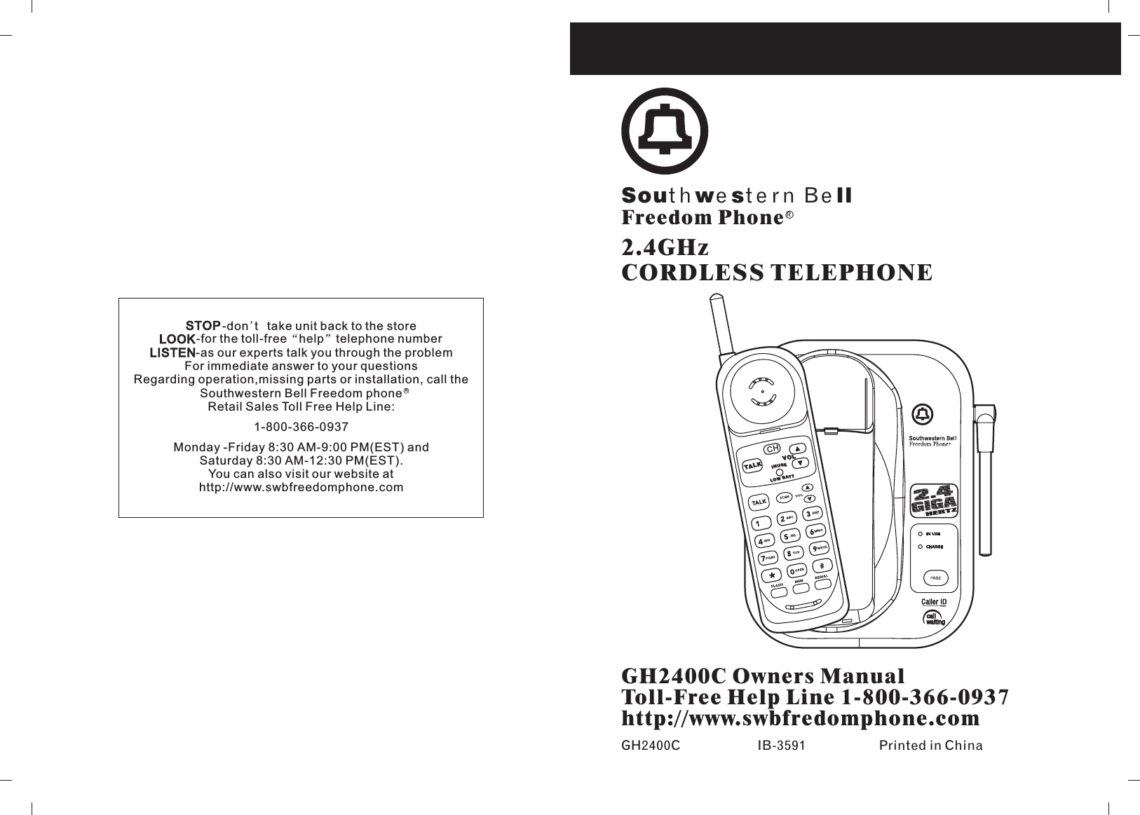 GH2400C Owners ManualToll-Free Help Line 1-800-366-0937http://www.swbfredomphone.comGH2400C IB-3591 Printed in ChinaSouthwe ste rn Be ll2.4GHzCORDLESS TELEPHONEFreedom PhoneRFor immediate answer to your questionsRegarding operation,missing parts or installation, call theSouthwestern Bell Freedom phoneRetail Sales Toll Free Help Line:1-800-366-0937Monday -Friday 8:30 AM-9:00 PM(EST) andSaturday 8:30 AM-12:30 PM(EST).You can also visit our website athttp://www.swbfreedomphone.comSTOP-don t take unit back to the storeLOOK-for the toll-free help telephone numberLISTEN-as our experts talk you through the problemRCHINUSETALKLOW BAT TVOL