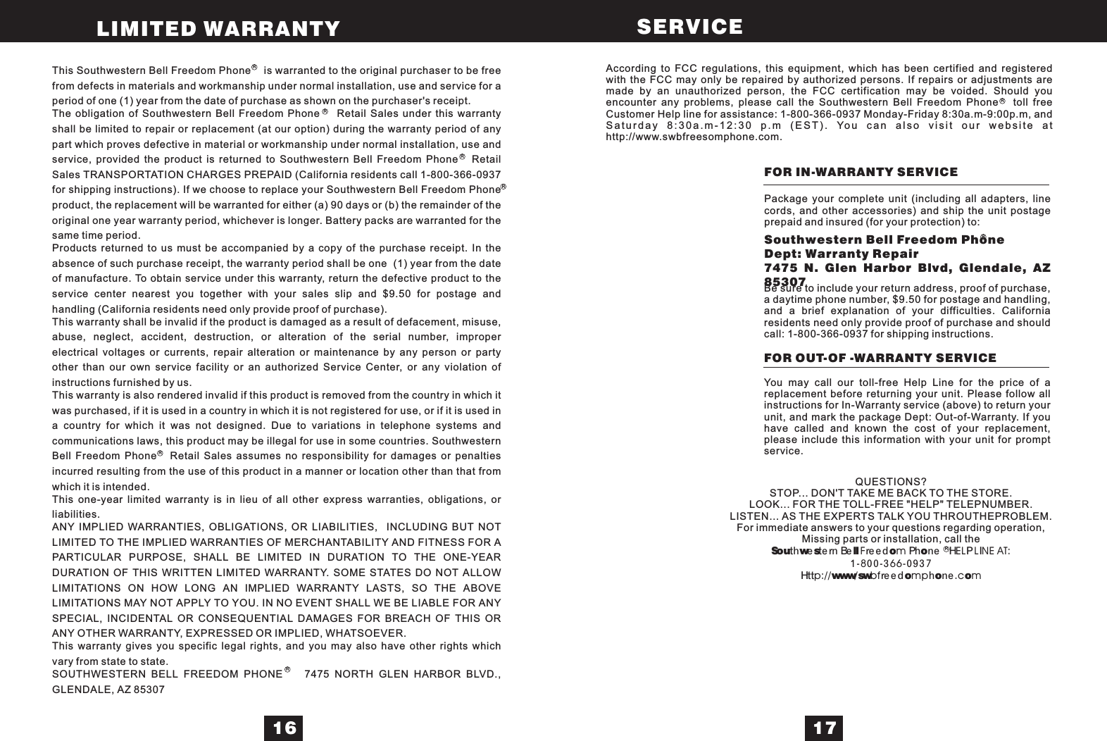 This Southwestern Bell Freedom Phone is warranted to the original purchaser to be freefrom defects in materials and workmanship under normal installation, use and service for aperiod of one (1) year from the date of purchase as shown on the purchaser&apos;s receipt.The obligation of Southwestern Bell Freedom Phone Retail Sales under this warrantyshall be limited to repair or replacement (at our option) during the warranty period of anypart which proves defective in material or workmanship under normal installation, use andservice, provided the product is returned to Southwestern Bell Freedom Phone RetailSales TRANSPORTATION CHARGES PREPAID (California residents call 1-800-366-0937for shipping instructions). If we choose to replace your Southwestern Bell Freedom Phoneproduct, the replacement will be warranted for either (a) 90 days or (b) the remainder of theoriginal one year warranty period, whichever is longer. Battery packs are warranted for thesame time period.Products returned to us must be accompanied by a copy of the purchase receipt. In theabsence of such purchase receipt, the warranty period shall be one (1) year from the dateof manufacture. To obtain service under this warranty, return the defective product to theservice center nearest you together with your sales slip and $9.50 for postage andhandling (California residents need only provide proof of purchase).This warranty shall be invalid if the product is damaged as a result of defacement, misuse,abuse, neglect, accident, destruction, or alteration of the serial number, improperelectrical voltages or currents, repair alteration or maintenance by any person or partyother than our own service facility or an authorized Service Center, or any violation ofinstructions furnished by us.This warranty is also rendered invalid if this product is removed from the country in which itwas purchased, if it is used in a country in which it is not registered for use, or if it is used ina country for which it was not designed. Due to variations in telephone systems andcommunications laws, this product may be illegal for use in some countries. SouthwesternBell Freedom Phone Retail Sales assumes no responsibility for damages or penaltiesincurred resulting from the use of this product in a manner or location other than that fromwhich it is intended.This one-year limited warranty is in lieu of all other express warranties, obligations, orliabilities.ANY IMPLIED WARRANTIES, OBLIGATIONS, OR LIABILITIES, INCLUDING BUT NOTLIMITED TO THE IMPLIED WARRANTIES OF MERCHANTABILITY AND FITNESS FOR APARTICULAR PURPOSE, SHALL BE LIMITED IN DURATION TO THE ONE-YEARDURATION OF THIS WRITTEN LIMITED WARRANTY. SOME STATES DO NOT ALLOWLIMITATIONS ON HOW LONG AN IMPLIED WARRANTY LASTS, SO THE ABOVELIMITATIONS MAY NOT APPLY TO YOU. IN NO EVENT SHALL WE BE LIABLE FOR ANYSPECIAL, INCIDENTAL OR CONSEQUENTIAL DAMAGES FOR BREACH OF THIS ORANY OTHER WARRANTY, EXPRESSED OR IMPLIED, WHATSOEVER.This warranty gives you specific legal rights, and you may also have other rights whichvary from state to state.SOUTHWESTERN BELL FREEDOM PHONE 7475 NORTH GLEN HARBOR BLVD.,GLENDALE, AZ 85307According to FCC regulations, this equipment, which has been certified and registeredwith the FCC may only be repaired by authorized persons. If repairs or adjustments aremade by an unauthorized person, the FCC certification may be voided. Should youencounter any problems, please call the Southwestern Bell Freedom Phone toll freeCustomer Help line for assistance: 1-800-366-0937 Monday-Friday 8:30a.m-9:00p.m, andSaturday 8:30a.m-12:30 p.m (EST). You can also visit our website athttp://www.swbfreesomphone.com.FOR IN-WARRANTY SERVICEPackage your complete unit (including all adapters, linecords, and other accessories) and ship the unit postageprepaid and insured (for your protection) to:Southwestern Bell Freedom PhoneDept: Warranty Repair7475 N. Glen Harbor Blvd, Glendale, AZ85307Be sure to include your return address, proof of purchase,a daytime phone number, $9.50 for postage and handling,and a brief explanation of your difficulties. Californiaresidents need only provide proof of purchase and shouldcall: 1-800-366-0937 for shipping instructions.You may call our toll-free Help Line for the price of areplacement before returning your unit. Please follow allinstructions for In-Warranty service (above) to return yourunit, and mark the package Dept: Out-of-Warranty. If youhave called and known the cost of your replacement,please include this information with your unit for promptservice.FOR OUT-OF -WARRANTY SERVICEQUESTIONS?STOP... DON&apos;T TAKE ME BACK TO THE STORE.LOOK... FOR THE TOLL-FREE &quot;HELP&quot; TELEPNUMBER.LISTEN... AS THE EXPERTS TALK YOU THROUTHEPROBLEM.For immediate answers to your questions regarding operation,Missing parts or installation, call theSouthwestern BellFreedom Phone HELPLINE AT:1-800-366-0937Ht t p : / / www/ swb f r e e d o m p h o n e . c o m16 17LIMITED WARRANTY SERVICERRRRRRRRR