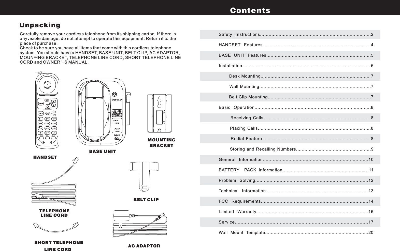 Carefully remove your cordless telephone from its shipping carton. If there isanyvisible damage, do not attempt to operate this equipment. Return it to theplace of purchase.Check to be sure you have all items that come with this cordless telephonesystem. You should have a HANDSET, BASE UNIT, BELT CLIP, AC ADAPTOR,MOUNTING BRACKET, TELEPHONE LINE CORD, SHORT TELEPHONE LINECORD and OWNER S MANUAL.Safety Instructions..............................................................................2HANDSET Features............................................................................4BASE UNIT Features..........................................................................5Installation.........................................................................................6Desk Mounting............................................................................. 7Wall Mounting...............................................................................7Belt Clip Mounting.........................................................................7Basic Operation.................................................................................8Receiving Calls............................................................................8Placing Calls................................................................................8Redial Feature.............................................................................8Storing and Recalling Numbers.....................................................9General Information..........................................................................10BATTERY PACK Information.............................................................11Problem Solving...............................................................................12Technical Information........................................................................13FCC Requirements...........................................................................14Limited Warranty...............................................................................16Service............................................................................................17Wall Mount Template.........................................................................20ContentsHANDSETBASE UNITMOUNTINGBRACKETTELEPHONELINE CORDBELT CLIPSHORT TELEPHONELINE CORD AC ADAPTORCHINUSETALKLOW BAT TVOLUnpacking