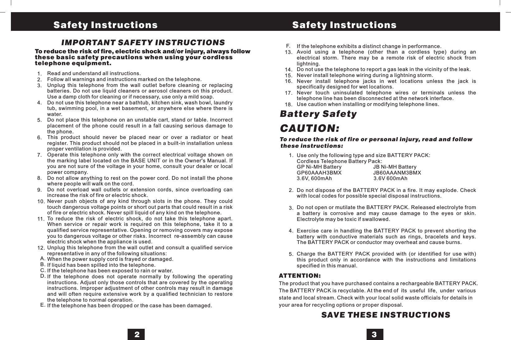 IMPORTANT SAFETY INSTRUCTIONSTo reduce the risk of fire, electric shock and/or injury, always followthese basic safety precautions when using your cordlesstelephone equipment.Use only the following type and size BATTERY PACK:Cordless Telephone Battery Pack:GP Ni-MH Battery JB Ni-MH BatteryGP60AAAH3BMX JB60AAANM3BMX3.6V, 600mAh 3.6V 600mAhDo not dispose of the BATTERY PACK in a fire. It may explode. Checkwith local codes for possible special disposal instructions.Do not open or mutilate the BATTERY PACK. Released electrolyte froma battery is corrosive and may cause damage to the eyes or skin.Electrolyte may be toxic if swallowed.Exercise care in handling the BATTERY PACK to prevent shorting thebattery with conductive materials such as rings, bracelets and keys.The BATTERY PACK or conductor may overheat and cause burns.Charge the BATTERY PACK provided with (or identified for use with)this product only in accordance with the instructions and limitationsspecified in this manual.CAUTION:Battery SafetyIf the telephone exhibits a distinct change in performance.Avoid using a telephone (other than a cordless type) during anelectrical storm. There may be a remote risk of electric shock fromlightning.Do not use the telephone to report a gas leak in the vicinity of the leak.Never install telephone wiring during a lightning storm.Never install telephone jacks in wet locations unless the jack isspecifically designed for wet locations.Never touch uninsulated telephone wires or terminals unless thetelephone line has been disconnected at the network interface.Use caution when installing or modifying telephone lines.Read and understand all instructions.Follow all warnings and instructions marked on the telephone.Unplug this telephone from the wall outlet before cleaning or replacingbatteries. Do not use liquid cleaners or aerosol cleaners on this product.Use a damp cloth for cleaning or if necessary, use only a mild soap.Do not use this telephone near a bathtub, kitchen sink, wash bowl, laundrytub, swimming pool, in a wet basement, or anywhere else where there iswater.Do not place this telephone on an unstable cart, stand or table. Incorrectplacement of the phone could result in a fall causing serious damage tothe phone.This product should never be placed near or over a radiator or heatregister. This product should not be placed in a built-in installation unlessproper ventilation is provided.Operate this telephone only with the correct electrical voltage shown onthe marking label located on the BASE UNIT or in the Owner&apos;s Manual. Ifyou are not sure of the voltage in your home, consult your dealer or localpower company.Do not allow anything to rest on the power cord. Do not install the phonewhere people will walk on the cord.Do not overload wall outlets or extension cords, since overloading canincrease the risk of fire or electric shock.Never push objects of any kind through slots in the phone. They couldtouch dangerous voltage points or short out parts that could result in a riskof fire or electric shock. Never spill liquid of any kind on the telephone.To reduce the risk of electric shock, do not take this telephone apart.When service or repair work is required on this telephone, take it to aqualified service representative. Opening or removing covers may exposeyou to dangerous voltage or other risks. Incorrect re-assembly can causeelectric shock when the appliance is used.Unplug this telephone from the wall outlet and consult a qualified servicerepresentative in any of the following situations:When the power supply cord is frayed or damaged.If liquid has been spilled into the telephone.If the telephone has been exposed to rain or water.If the telephone does not operate normally by following the operatinginstructions. Adjust only those controls that are covered by the operatinginstructions. Improper adjustment of other controls may result in damageand will often require extensive work by a qualified technician to restorethe telephone to normal operation.If the telephone has been dropped or the case has been damaged.1.2.3.4.5.6.7.8.9.10.11.12.A.B.C.D.E.13.14.15.16.17.18.F.SAVE THESE INSTRUCTIONS1.2.3.4.5.To reduce the risk of fire or personal injury, read and followthese instructions:23Safety Instructions Safety InstructionsATTENTION:The product that you have purchased contains a rechargeable BATTERY PACK.The BATTERY PACK is recyclable. At the end of its useful life, under variousstate and local stream. Check with your local solid waste officials for details inyour area for recycling options or proper disposal.