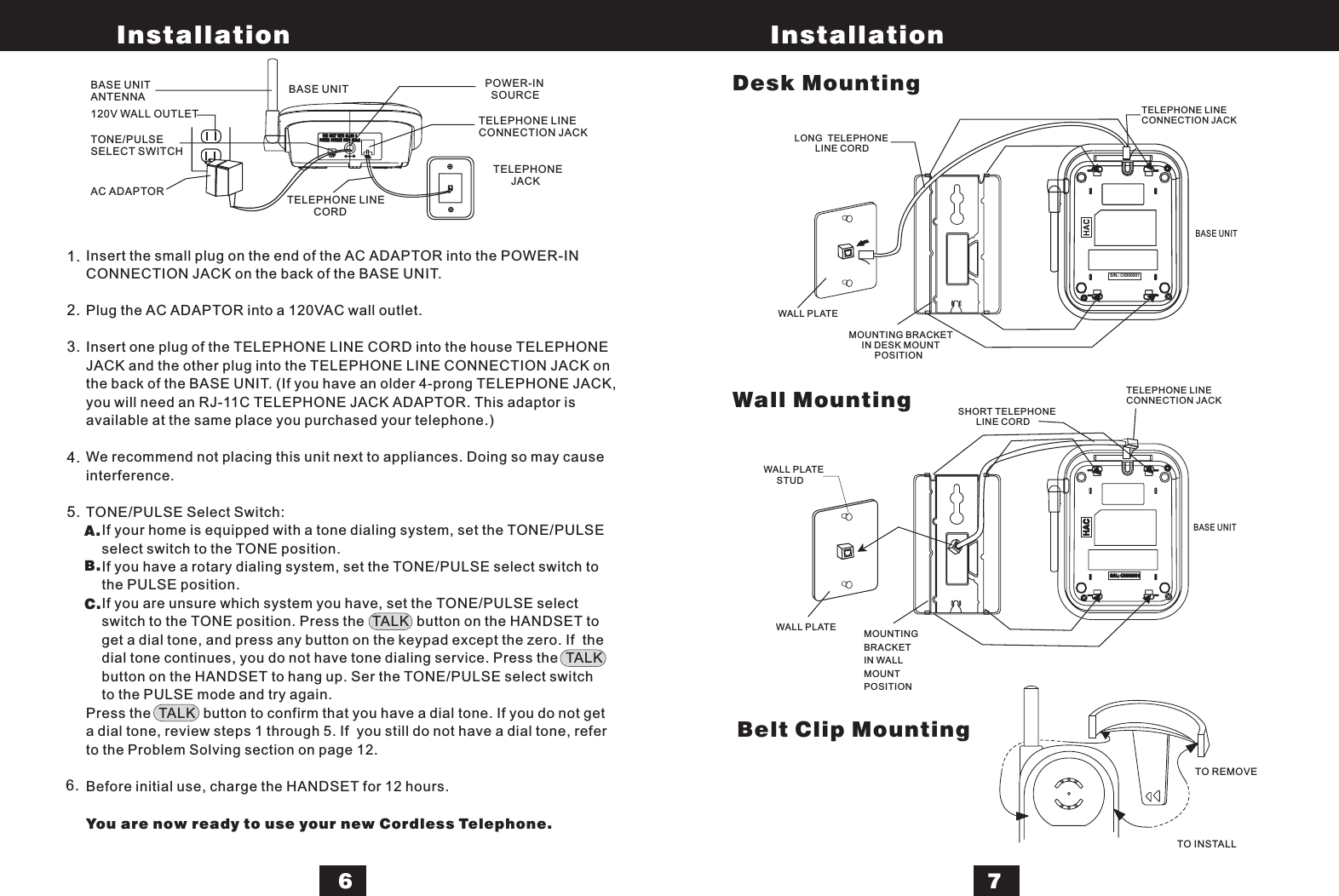 1.2.3.4.5.6.A.B.C.T/P TEL-+POWER SOURCE 9VDC 200mAUSE ONLY WITH CLASS 2USE ONLY WITH CLASS 2S/N.: C0000001S/N.: C0000001S/N.: C0000001LONG TELEPHONELINE CORDTELEPHONE LINECONNECTION JACKMOUNTING BRACKETIN DESK MOUNTPOSITIONSHORT TELEPHONELINE CORDWALL PLATEWALL PLATETELEPHONE LINECONNECTION JACKBASE UNITMOUNTINGBRACKETIN WALLMOUNTPOSITIONBelt Clip MountingTO REMOVETO INSTALLBASE UNIT120V WALL OUTLETBASE UNITANTENNA BASE UNITTONE/PULSESELECT SWITCHAC ADAPTORPOWER-INSOURCETELEPHONE LINECONNECTION JACKTELEPHONEJACKTELEPHONE LINECORDInstallation Installation67Insert the small plug on the end of the AC ADAPTOR into the POWER-INCONNECTION JACK on the back of the BASE UNIT.Plug the AC ADAPTOR into a 120VAC wall outlet.Insert one plug of the TELEPHONE LINE CORD into the house TELEPHONEJACK and the other plug into the TELEPHONE LINE CONNECTION JACK onthe back of the BASE UNIT. (If you have an older 4-prong TELEPHONE JACK,you will need an RJ-11C TELEPHONE JACK ADAPTOR. This adaptor isavailable at the same place you purchased your telephone.)We recommend not placing this unit next to appliances. Doing so may causeinterference.TONE/PULSE Select Switch:If your home is equipped with a tone dialing system, set the TONE/PULSEselect switch to the TONE position.If you have a rotary dialing system, set the TONE/PULSE select switch tothe PULSE position.If you are unsure which system you have, set the TONE/PULSE selectswitch to the TONE position. Press the TALK button on the HANDSET toget a dial tone, and press any button on the keypad except the zero. If thedial tone continues, you do not have tone dialing service. Press the TALKbutton on the HANDSET to hang up. Ser the TONE/PULSE select switchto the PULSE mode and try again.Press the TALK button to confirm that you have a dial tone. If you do not geta dial tone, review steps 1 through 5. If you still do not have a dial tone, referto the Problem Solving section on page 12.Before initial use, charge the HANDSET for 12 hours.You are now ready to use your new Cordless Telephone.Desk MountingWall MountingWALL PLATESTUD