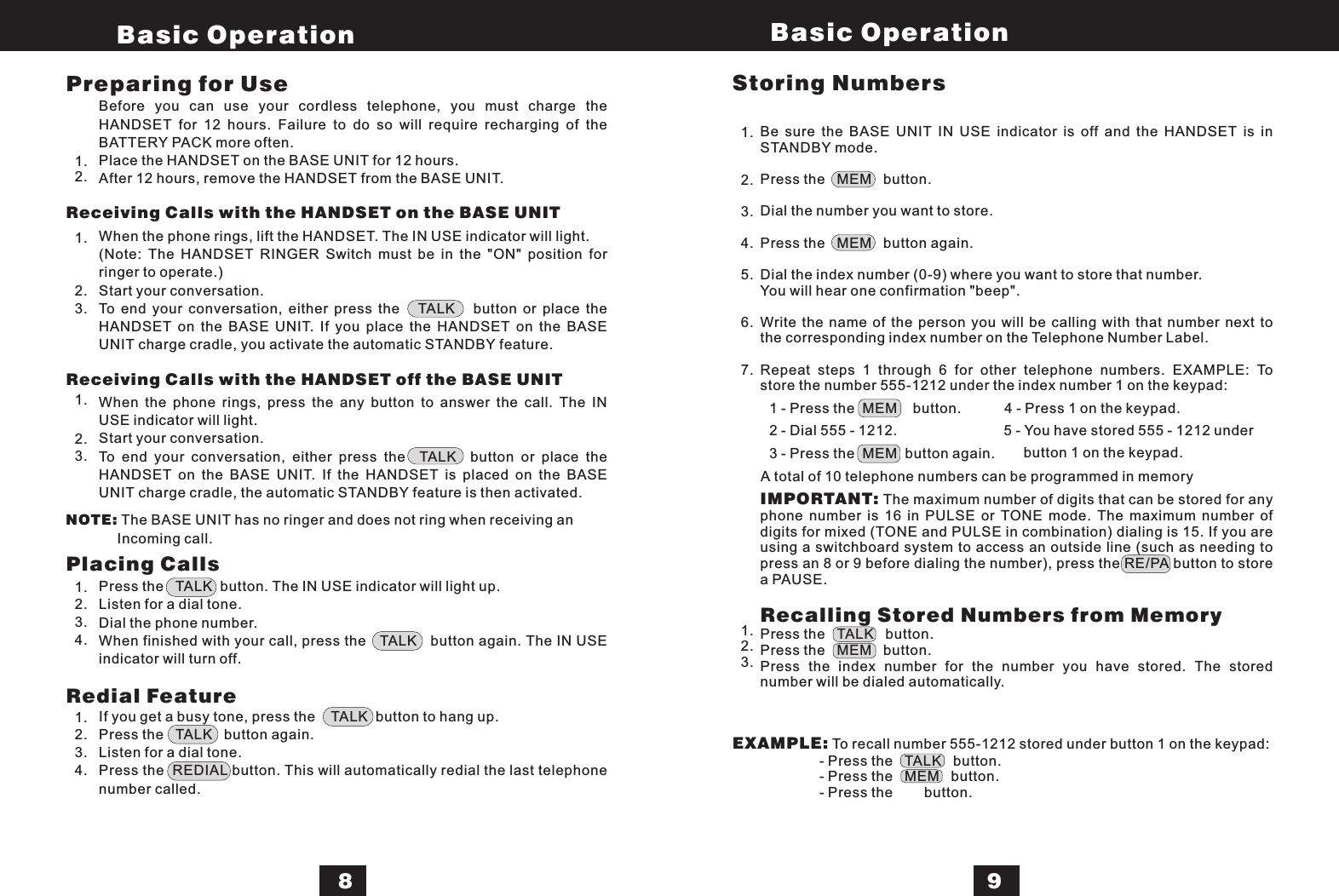 Before you can use your cordless telephone, you must charge theHANDSET for 12 hours. Failure to do so will require recharging of theBATTERY PACK more often.Place the HANDSET on the BASE UNIT for 12 hours.After 12 hours, remove the HANDSET from the BASE UNIT.When the phone rings, lift the HANDSET. The IN USE indicator will light.(Note: The HANDSET RINGER Switch must be in the &quot;ON&quot; position forringer to operate.)Start your conversation.To end your conversation, either press the TALK button or place theHANDSET on the BASE UNIT. If you place the HANDSET on the BASEUNIT charge cradle, you activate the automatic STANDBY feature.When the phone rings, press the any button to answer the call. The INUSE indicator will light.Start your conversation.To end your conversation, either press the TALK button or place theHANDSET on the BASE UNIT. If the HANDSET is placed on the BASEUNIT charge cradle, the automatic STANDBY feature is then activated.Press the TALK button. The IN USE indicator will light up.Listen for a dial tone.Dial the phone number.When finished with your call, press the TALK button again. The IN USEindicator will turn off.If you get a busy tone, press the TALK button to hang up.Press the TALK button again.Listen for a dial tone.Press the REDIAL button. This will automatically redial the last telephonenumber called.Be sure the BASE UNIT IN USE indicator is off and the HANDSET is inSTANDBY mode.Press the MEM button.Dial the number you want to store.Press the MEM button again.Dial the index number (0-9) where you want to store that number.You will hear one confirmation &quot;beep&quot;.Write the name of the person you will be calling with that number next tothe corresponding index number on the Telephone Number Label.Repeat steps 1 through 6 for other telephone numbers. EXAMPLE: Tostore the number 555-1212 under the index number 1 on the keypad:The maximum number of digits that can be stored for anyphone number is 16 in PULSE or TONE mode. The maximum number ofdigits for mixed (TONE and PULSE in combination) dialing is 15. If you areusing a switchboard system to access an outside line (such as needing topress an 8 or 9 before dialing the number), press the RE/PA button to storea PAUSE.Press the TALK button.Press the MEM button.Press the index number for the number you have stored. The storednumber will be dialed automatically.IMPORTANT:Recalling Stored Numbers from MemoryPreparing for UseReceiving Calls with the HANDSET on the BASE UNITReceiving Calls with the HANDSET off the BASE UNITPlacing CallsRedial Feature1.2.1.2.3.1.2.3.NOTE: The BASE UNIT has no ringer and does not ring when receiving anIncoming call.1.2.3.4.1.2.3.4.Storing Numbers1.2.3.4.5.6.7.1.2.3.EXAMPLE: To recall number 555-1212 stored under button 1 on the keypad:- Press the TALK button.- Press the MEM button.- Press the button.1 - Press the MEM button. 4 - Press 1 on the keypad.2 - Dial 555 - 1212.3 - Press the MEM button again.Basic Operation Basic Operation895 - You have stored 555 - 1212 underbutton 1 on the keypad.A total of 10 telephone numbers can be programmed in memory