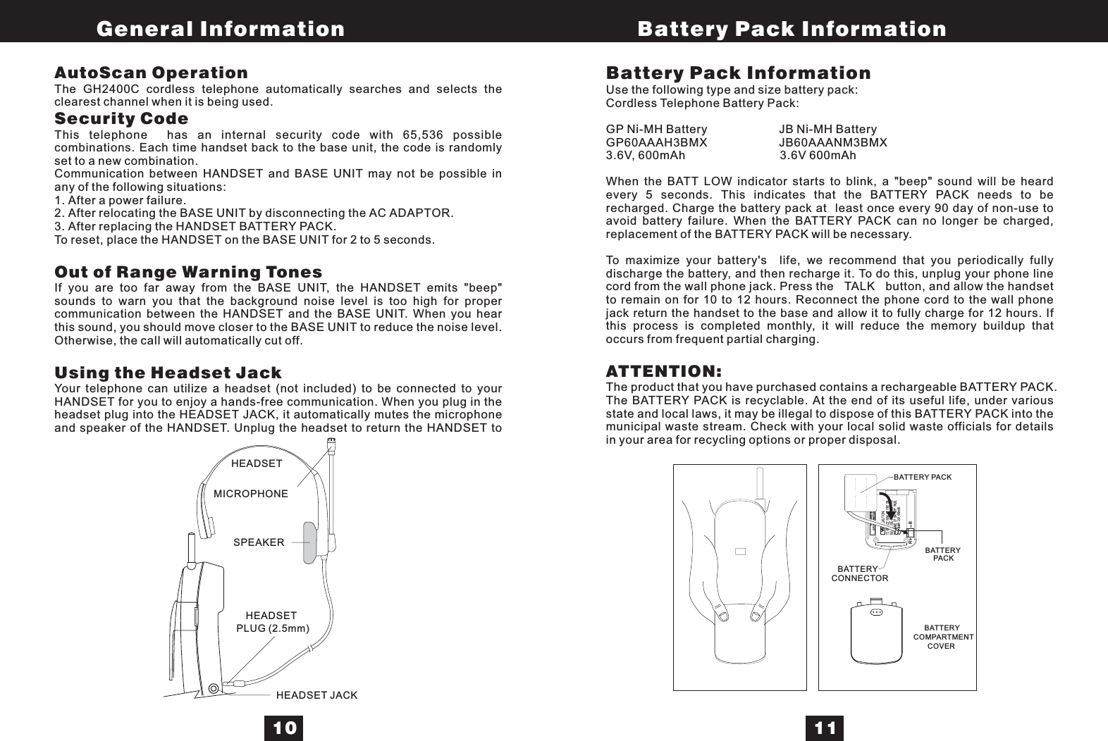 V01GP60AAAH3BMXGPI INTERNATIONAL LTD.BRAutoScan OperationSecurity CodeOut of Range Warning TonesUsing the Headset JackThe GH2400C cordless telephone automatically searches and selects theclearest channel when it is being used.This telephone has an internal security code with 65,536 possiblecombinations. Each time handset back to the base unit, the code is randomlyset to a new combination.Communication between HANDSET and BASE UNIT may not be possible inany of the following situations:1. After a power failure.2. After relocating the BASE UNIT by disconnecting the AC ADAPTOR.3. After replacing the HANDSET BATTERY PACK.To reset, place the HANDSET on the BASE UNIT for 2 to 5 seconds.If you are too far away from the BASE UNIT, the HANDSET emits &quot;beep&quot;sounds to warn you that the background noise level is too high for propercommunication between the HANDSET and the BASE UNIT. When you hearthis sound, you should move closer to the BASE UNIT to reduce the noise level.Otherwise, the call will automatically cut off.Your telephone can utilize a headset (not included) to be connected to yourHANDSET for you to enjoy a hands-free communication. When you plug in theheadset plug into the HEADSET JACK, it automatically mutes the microphoneand speaker of the HANDSET. Unplug the headset to return the HANDSET toBattery Pack InformationUse the following type and size battery pack:Cordless Telephone Battery Pack:GP Ni-MH Battery JB Ni-MH BatteryGP60AAAH3BMX JB60AAANM3BMX3.6V, 600mAh 3.6V 600mAhWhen the BATT LOW indicator starts to blink, a &quot;beep&quot; sound will be heardevery 5 seconds. This indicates that the BATTERY PACK needs to berecharged. Charge the battery pack at least once every 90 day of non-use toavoid battery failure. When the BATTERY PACK can no longer be charged,replacement of the BATTERY PACK will be necessary.To maximize your battery&apos;s life, we recommend that you periodically fullydischarge the battery, and then recharge it. To do this, unplug your phone linecord from the wall phone jack. Press the TALK button, and allow the handsetto remain on for 10 to 12 hours. Reconnect the phone cord to the wall phonejack return the handset to the base and allow it to fully charge for 12 hours. Ifthis process is completed monthly, it will reduce the memory buildup thatoccurs from frequent partial charging.The product that you have purchased contains a rechargeable BATTERY PACK.The BATTERY PACK is recyclable. At the end of its useful life, under variousstate and local laws, it may be illegal to dispose of this BATTERY PACK into themunicipal waste stream. Check with your local solid waste officials for detailsin your area for recycling options or proper disposal.ATTENTION:MICROPHONEHEADSETSPEAKERHEADSET JACKHEADSETPLUG (2.5mm)BATTERY PACKBATTERYCONNECTORBATTERYCOMPARTMENTCOVERBATTERYPACKGeneral Information Battery Pack Information10 11