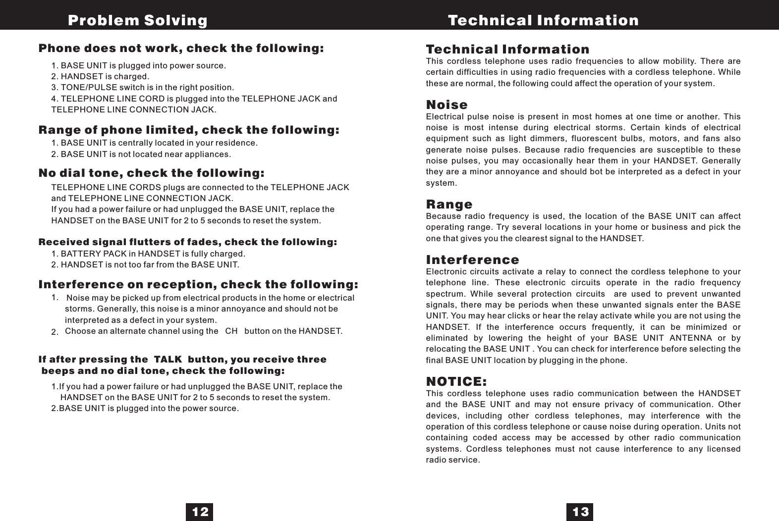 1. BASE UNIT is plugged into power source.2. HANDSET is charged.3. TONE/PULSE switch is in the right position.4. TELEPHONE LINE CORD is plugged into the TELEPHONE JACK andTELEPHONE LINE CONNECTION JACK.1. BASE UNIT is centrally located in your residence.2. BASE UNIT is not located near appliances.TELEPHONE LINE CORDS plugs are connected to the TELEPHONE JACKand TELEPHONE LINE CONNECTION JACK.If you had a power failure or had unplugged the BASE UNIT, replace theHANDSET on the BASE UNIT for 2 to 5 seconds to reset the system.1. BATTERY PACK in HANDSET is fully charged.2. HANDSET is not too far from the BASE UNIT.Noise may be picked up from electrical products in the home or electricalstorms. Generally, this noise is a minor annoyance and should not beinterpreted as a defect in your system.Choose an alternate channel using the CH button on the HANDSET.1.If you had a power failure or had unplugged the BASE UNIT, replace theHANDSET on the BASE UNIT for 2 to 5 seconds to reset the system.2.BASE UNIT is plugged into the power source.Technical InformationNoiseRangeInterferenceNOTICE:This cordless telephone uses radio frequencies to allow mobility. There arecertain difficulties in using radio frequencies with a cordless telephone. Whilethese are normal, the following could affect the operation of your system.Electrical pulse noise is present in most homes at one time or another. Thisnoise is most intense during electrical storms. Certain kinds of electricalequipment such as light dimmers, fluorescent bulbs, motors, and fans alsogenerate noise pulses. Because radio frequencies are susceptible to thesenoise pulses, you may occasionally hear them in your HANDSET. Generallythey are a minor annoyance and should bot be interpreted as a defect in yoursystem.Because radio frequency is used, the location of the BASE UNIT can affectoperating range. Try several locations in your home or business and pick theone that gives you the clearest signal to the HANDSET.Electronic circuits activate a relay to connect the cordless telephone to yourtelephone line. These electronic circuits operate in the radio frequencyspectrum. While several protection circuits are used to prevent unwantedsignals, there may be periods when these unwanted signals enter the BASEUNIT. You may hear clicks or hear the relay activate while you are not using theHANDSET. If the interference occurs frequently, it can be minimized oreliminated by lowering the height of your BASE UNIT ANTENNA or byrelocating the BASE UNIT . You can check for interference before selecting thefinal BASE UNIT location by plugging in the phone.This cordless telephone uses radio communication between the HANDSETand the BASE UNIT and may not ensure privacy of communication. Otherdevices, including other cordless telephones, may interference with theoperation of this cordless telephone or cause noise during operation. Units notcontaining coded access may be accessed by other radio communicationsystems. Cordless telephones must not cause interference to any licensedradio service.Problem Solving Technical Information12 13Phone does not work, check the following:Range of phone limited, check the following:No dial tone, check the following:Received signal flutters of fades, check the following:Interference on reception, check the following:If after pressing the TALK button, you receive threebeeps and no dial tone, check the following:1.2.