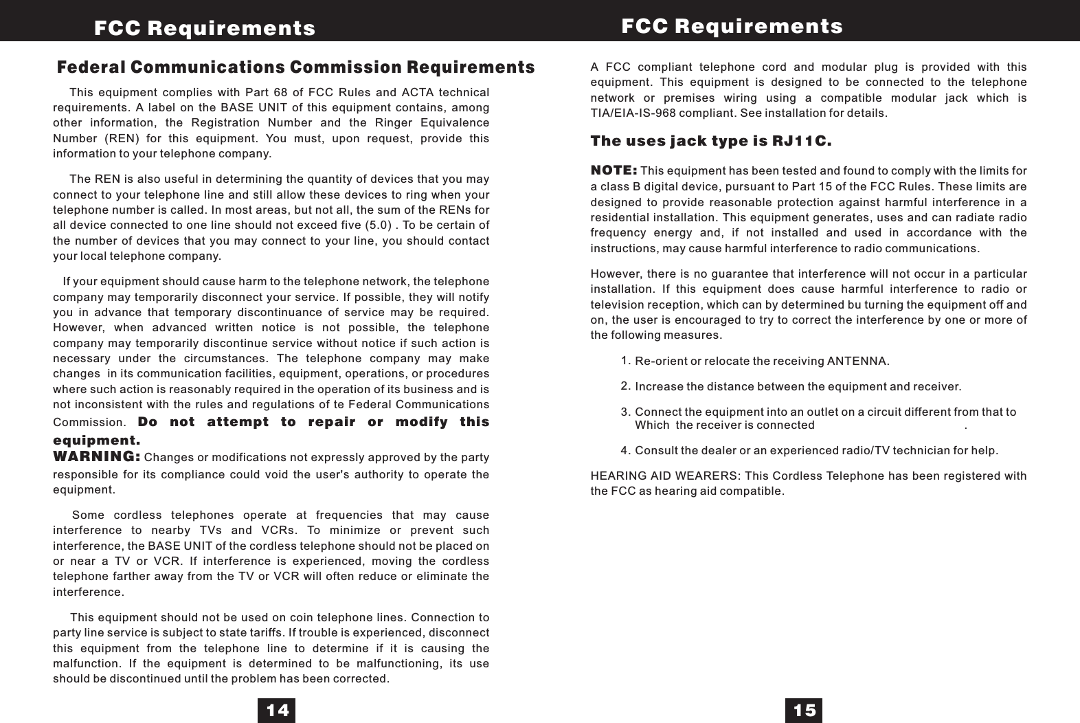 This equipment complies with Part 68 of FCC Rules and ACTA technicalrequirements. A label on the BASE UNIT of this equipment contains, amongother information, the Registration Number and the Ringer EquivalenceNumber (REN) for this equipment. You must, upon request, provide thisinformation to your telephone company.The REN is also useful in determining the quantity of devices that you mayconnect to your telephone line and still allow these devices to ring when yourtelephone number is called. In most areas, but not all, the sum of the RENs forall device connected to one line should not exceed five (5.0) . To be certain ofthe number of devices that you may connect to your line, you should contactyour local telephone company.If your equipment should cause harm to the telephone network, the telephonecompany may temporarily disconnect your service. If possible, they will notifyyou in advance that temporary discontinuance of service may be required.However, when advanced written notice is not possible, the telephonecompany may temporarily discontinue service without notice if such action isnecessary under the circumstances. The telephone company may makechanges in its communication facilities, equipment, operations, or procedureswhere such action is reasonably required in the operation of its business and isnot inconsistent with the rules and regulations of te Federal CommunicationsCommission.Changes or modificat ons not expressly approved by the partyresponsible for its compliance could void the user&apos;s authority to op rate theequipment.Some cordless telephones operate at frequencies that may causeinterference to nearby TVs and VCRs. To minimize or prevent suchinterference, the BASE UNIT of the cordless telephone should not be placed onor near a TV or VCR. If interference is experienced, moving the ordlesstelephone farther away from the TV or VCR will often reduce or e minate theinterference.This equipment should not be used on coin telephone lines. Connection toparty line service is subject to state tariffs. If trouble is experienced, disconnectthis equipment from the telephone line to determine if it is causing themalfunction. If the equipment is determined to be malfunctioning, its useshould be discontinued until the problem has been corrected.Do not attempt to repair or modify thisequipment.WARNING: iecliA FCC compliant telephone cord and modular plug is provided with thisequipment. This equipment is designed to be connected to the telephonenetwork or premises wiring using a compatible modular jack which isTIA/EIA-IS-968 compliant. See installation for details.This equipment has been tested and found to comply with the limits fora class B digital device, pursuant to Part 15 of the FCC Rules. These limits aredesigned to provide reasonable protection against harmful interference in aresidential installation. This equipment generates, uses and can radiate radiofrequency energy and, if not installed and used in accordance with theinstructions, may cause harmful interferen e to radio communications.However, there is no guarantee that interference will not occur in a particularinstallation. If this equipment does cause harmful interference to radio ortelevision reception, which can by determined bu turning the equipment off andon, the user is encouraged to try to correct the interference by one or more ofthe following measures.Re-orient or relocate the receiving ANTENNA.Increase the distance between the equipment and receiver.Connect the equipment into an outlet on a circuit different from hat to.Consult the dealer or an experienced radio/TV technician for help.HEARING AID WEARERS: This Cordless Telephone has been registered withthe FCC as hearing aid compatible.The uses jack type is RJ11C.NOTE:ctWhich the receiver is connectedFederal Communications Commission Requirements1.2.3.4.FCC Requirements FCC Requirements14 15