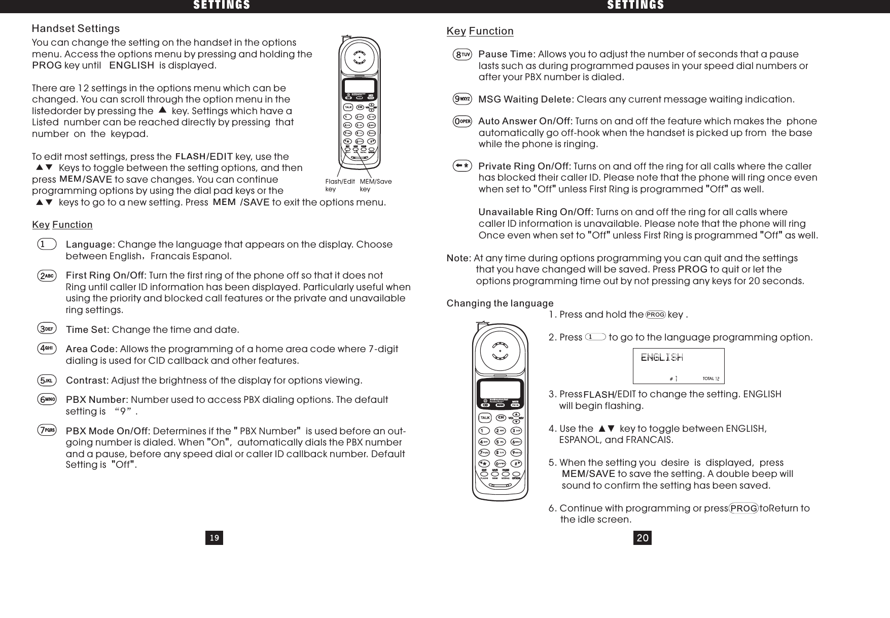 You can change the setting on the handset in the optionsmenu. Access the options menu by pressing and holding thekey until is displayed.There are 12 settings in the options menu which can bechanged. You can scroll through the option menu in thelistedorder by pressing the key. Settings which have aListed number can be reached directly by pressing thatnumber on the keypad.To edit most settings, press the key, use theKeys to toggle between the setting options, and thenpress to save changes. You can continueprogramming options by using the dial pad keys or thekeys to go to a new setting. Press to exit the options menu.PROG ENGLISH/EDIT/SAVE/SAVEKey FunctionKey Function&quot;&quot; &quot;&quot;&quot;&quot; &quot;&quot;Pause Time:MSG Waiting Delete:Auto Answer On/Off:Private Ring On/Off:Unavailable Ring On/Off:Note:Changing the language/SAVEAllows you to adjust the number of seconds that a pauselasts such as during programmed pauses in your speed dial numbers orafter your PBX number is dialed.Clears any current message waiting indication.Turns on and off the feature which makes the phoneautomatically go off-hook when the handset is picked up from the basewhile the phone is ringing.Turns on and off the ring for all calls where thehas blocked their caller ID. Please note that the phone will ringwhen set to Off unless First Ring is programmed Off as well.Turns on and off the ring for all calls wherecaller ID information is unavailable. Please note that the phone will ringOnce even when set to Off unless First Ring is programmed Off as well.At any time during options programming you can quit and theoptions programming time out by not pressing any keys for1. Press and hold the key .2. Press to go to the language programming option.3. /EDIT to change the setting. ENGLISHwill begin flashing.4. Use the key to toggle between ENGLISH,ESPANOL, and FRANCAIS.5. When the setting you desire is displayed, pressto save the setting. A double beep willsound to confirm the setting has been saved.6. Continue with programming or press toReturn totheidlescreen.calleronce evensettingsthat you have changed will be saved. Press to quit or let the20 seconds.PressPROGMEMPROGSETTINGS SETTINGSLanguage: Change the language that appears on the display. Choosebetween English Francais Espanol.Turn the first ring of the phone off so that it does notFirst Ring On/Off:Ring until caller ID information has been displayed. Particularly useful whenusing the priority and blocked call features or the private and unavailablering settings.Time Set: Change the time and date.Allows the programming of a home area code where 7-digitArea Code:dialing is used for CID callback and other features.Contrast: Adjust the brightness of the display for options viewing.PBX Number: Number used to access PBX dialing options. The defaultsetting is 9 .Determines if the PBX Number is used before an out-PBX Mode On/Off: &quot;&quot;going number is dialed. When On , automatically dials the PBX number&quot;&quot;and a pause, before any speed dial or caller ID callback number. DefaultSetting is Off .&quot;&quot;19 208TUV0OPER1Flash/EditkeyMEM/SavekeyFLASHMEMMEM12ABC3DEF4GHI5JKL6MNO7PQRS9WXYZHandset SettingsFLASH#CIDCHERASEREVVOLEDIT SAVE PAUS EOPTIONSouthwestern BellFreedom Phone RMUTECIDCHERASEREVVOLEDIT SAVE PAUS EOPTIONSouthwestern BellFreedomPhone RMUTEPROGTOTAL