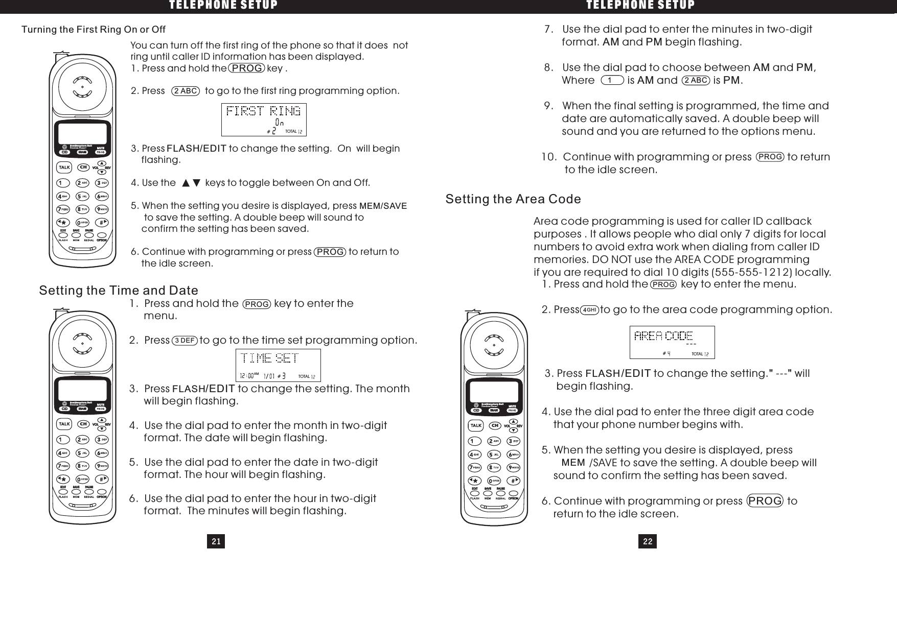 TELEPHONE SETUP TELEPHONE SETUP21You can turn off the first ring of the phone so that it does notring until caller ID information has been displayed.1. Press and hold the key .2. Press to go to the first ring programming option.3. Press to change the setting. n will beginflashing.4. Use the keys to toggle between On and Off.5. When the setting you desire is displayed, pressto save the setting. A double beep will sound toconfirm the setting has been saved.6. Continue with programming or press to return tothe idle screen.PROG/EDIT OPROGMEM/SAVESetting the Time and Date1. Press and hold the key to enter themenu.2. Press to go to the time set programming option.3. Press to change the setting. The monthwill begin flashing.4. Use the dial pad to enter the month in two-digitformat. The date will begin flashing.5. Use the dial pad to enter the date in two-digitformat. The hour will begin flashing.6. Use the dial pad to enter the hour in two-digitformat. The minutes will begin flashing./EDIT7. Use the dial pad to enter the minutes in two-digitformat. and begin flashing.8. Use the dial pad to choose between and ,Where is and is .9. When the final setting is programmed, the time anddate are automatically saved. A double beep willsound and you are returned to the options menu.10. Continue with programming or press to returnto the idle screen.AM PMAM PMAM PMSetting the Area Code1. Press and hold the key to enter the menu.2. Press to go to the area code programming option.3. Press to change the setting. - willbegin flashing.4. Use the dial pad to enter the three digit area codethat your phone number begins with.5. When the setting you desire is displayed, press/SAVE to save the setting. A double beep willsound to confirm the setting has been saved.6. Continue with programming or press toreturn to the idle screen./EDITPROG&quot;&quot;--Turning the First Ring On or Off2ABCFLASHPROG##3DEFFLASHPROG12ABCArea code programming is used for caller ID callbackpurposes . It allows people who dial only 7 digits for localnumbers to avoid extra work when dialing from caller IDmemories. DO NOT use the AREA CODE programmingif you are required to dial 10 digits (555-555-1212) locally.#4GHIFLASHMEM22TOTALTOTALTOTALCIDCHERASEREVVOLEDIT SAVE PAUSEOPTIONSouthwestern BellFreedom Phone RMUTECIDCHERASEREVVOLEDIT SAVE PAUSEOPTIONSouthwestern BellFreedom Phone RMUTECIDCHERASEREVVOLEDIT SAVE PAUSEOPTIONSouthwestern BellFreedom Phone RMUTEPROGAM