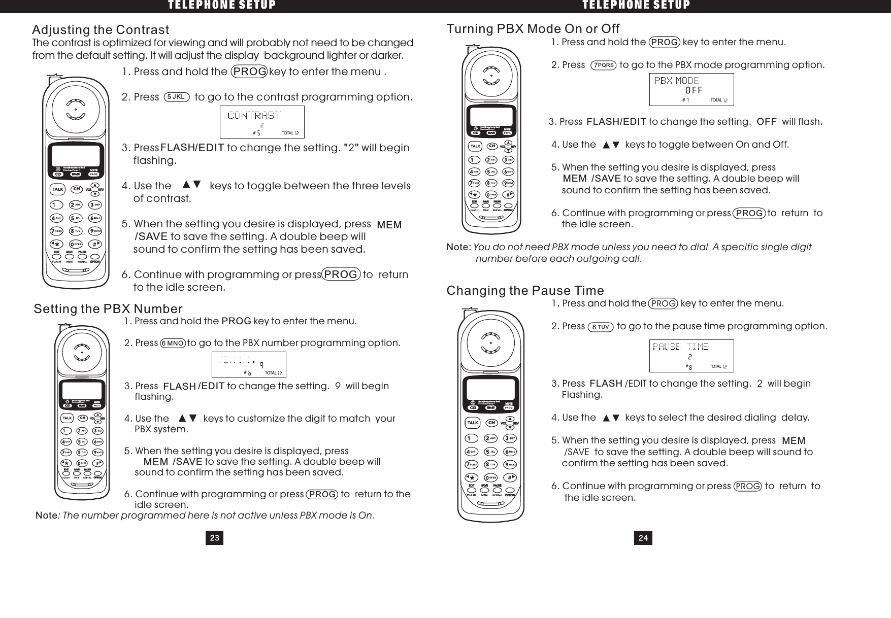 TELEPHONE SETUP TELEPHONE SETUP23 241. Press and hold the key to enter the menu .2. Press to go to the contrast programming option.3. Press to change the setting. 2 will beginflashing.4. Use the keys to toggle between the three levelsof contrast.5. When the setting you desire is displayed, pressto save the setting. A double beep willsound to confirm the setting has been saved.6. Continue with programming or press to returnto the idle screen.Adjusting the ContrastPROG/EDIT/SAVEPROG&quot;&quot;You do not need PBX mode unless you need to dial A specific single digitnumber before each outgoing call.Turning PBX Mode On or Off1. Press and hold the key to enter the menu.2. Press to go to the PBX mode programming option.3. Press to change the setting. will flash.4. Use the keys to toggle between On and Off.5. When the setting you desire is displayed, presstosavethesetting.Adoublebeepwillsound to confirm the setting has been saved.6. Continue with programming or press to return totheidlescreen.PROGPROG/EDIT OFF/SAVENote:Setting the PBX Number1. Press and hold the key to enter the menu.2. Press to go to the PBX number programming option.3. Press to change the setting. will beginflashing.4. Use the keys to customize the digit to match yourPBX system.5. When the setting you desire is displayed, presstosavethesetting.Adoublebeepwillsound to confirm the setting has been saved.6. Continue with programming or press to return to theidle screen.PROG/EDIT/SAVENote9: The number programmed here is not active unless PBX mode is On.PROGChanging the Pause Time1. Press and hold the key to enter the menu.2. Press to go to the pause time programming option.3. Press /EDIT to change the setting. 2 will beginFlashing.4. Use the keys to select the desired dialing delay.5. When the setting you desire is displayed, press/SAVE to save the setting. A double beep will sound toconfirm the setting has been saved.6. Continue with programming or press to return tothe idle screen.PROGPROGThe contrast is optimized for viewing and will probably not need to be changedfrom the default setting. It will adjust the display background lighter or darker.##5JKLFLASHMEM6MNOFLASHMEM##7PQRSFLASHMEM8TUVFLASHMEMTOTALTOTALTOTALCIDCHERASEREVVOLEDIT SAVE PAUSEOPTIONSouthwestern BellFreedom Phone RMUTECIDCHERASEREVVOLEDIT SAVE PAUS EOPTIONSouthwestern BellFreedom Phone RMUTECIDCHERASEREVVOLEDIT SAVE PAUS EOPTIONSouthwestern BellFreedom Phone RMUTECIDCHERASEREVVOLEDIT SAVE PAUSEOPTIONSouthwestern BellFreedom Phone RMUTETOTAL